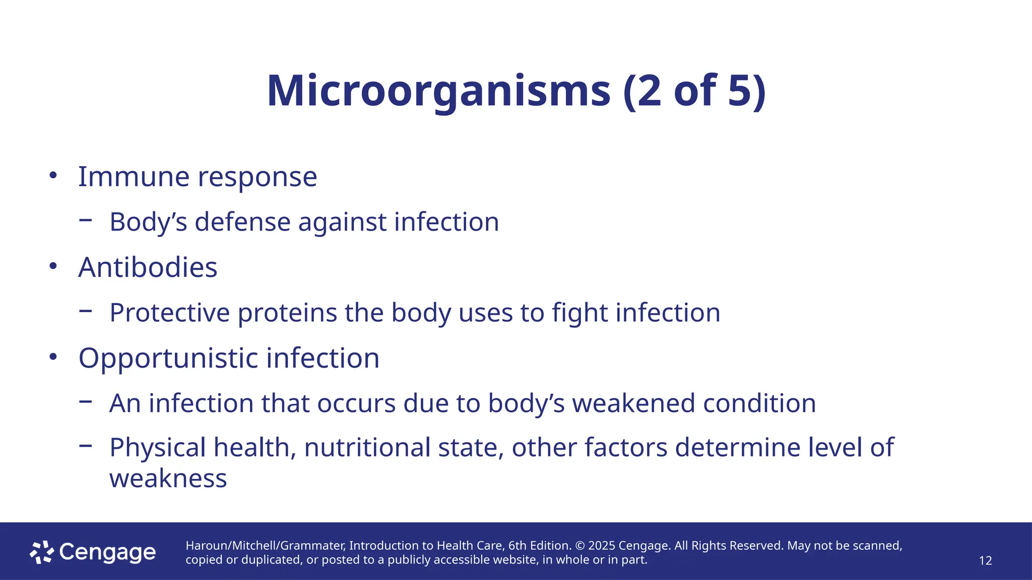 Haroun/Mitchell/Grammater, Introduction to Health Care, 6th Edition. © 2025 Cengage. All Rights Reserved. May not be scanned,
copied or duplicated, or posted to a publicly accessible website, in whole or in part. 12
Microorganisms (2 of 5)
• Immune response
− Body’s defense against infection
• Antibodies
− Protective proteins the body uses to fight infection
• Opportunistic infection
− An infection that occurs due to body’s weakened condition
− Physical health, nutritional state, other factors determine level of
weakness
 