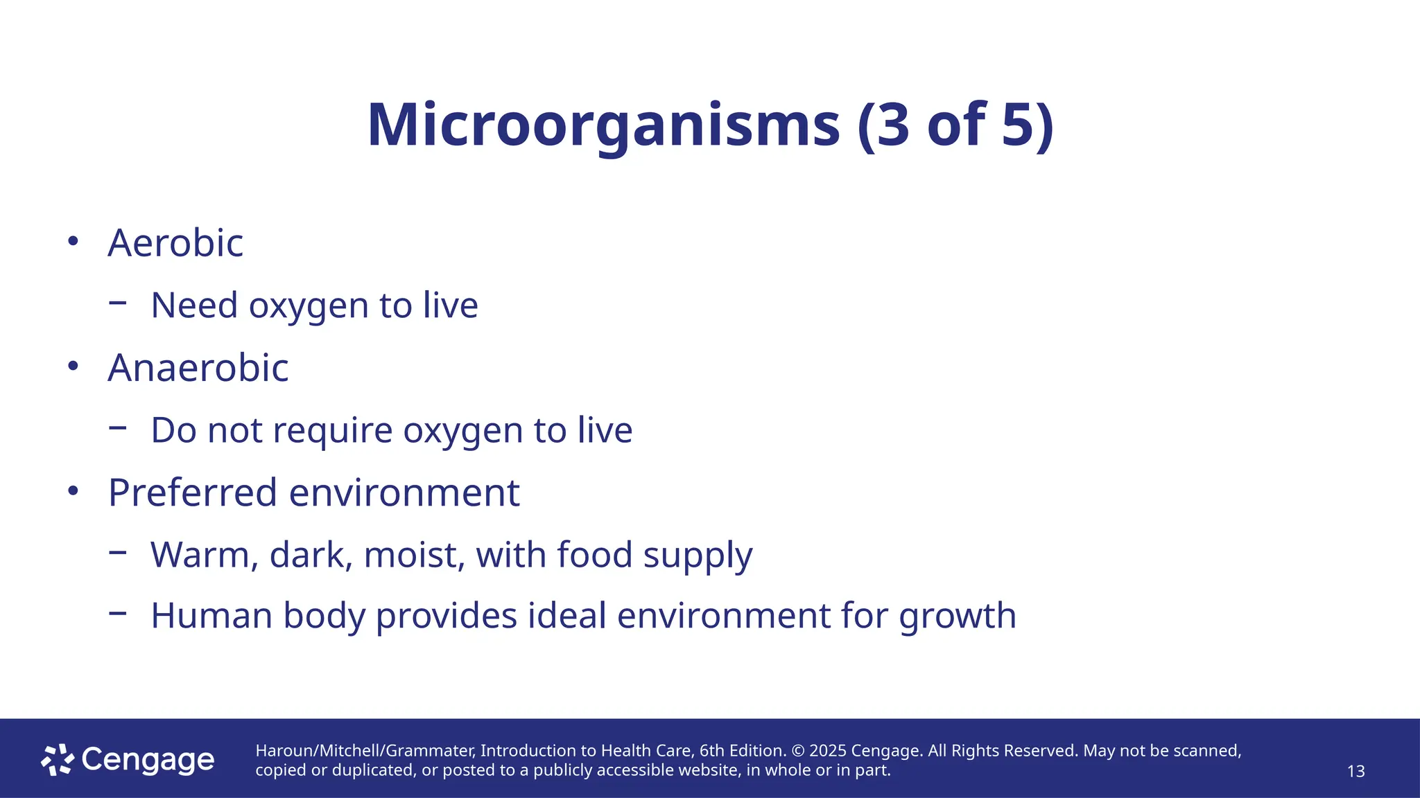 Haroun/Mitchell/Grammater, Introduction to Health Care, 6th Edition. © 2025 Cengage. All Rights Reserved. May not be scanned,
copied or duplicated, or posted to a publicly accessible website, in whole or in part. 13
Microorganisms (3 of 5)
• Aerobic
− Need oxygen to live
• Anaerobic
− Do not require oxygen to live
• Preferred environment
− Warm, dark, moist, with food supply
− Human body provides ideal environment for growth
 
