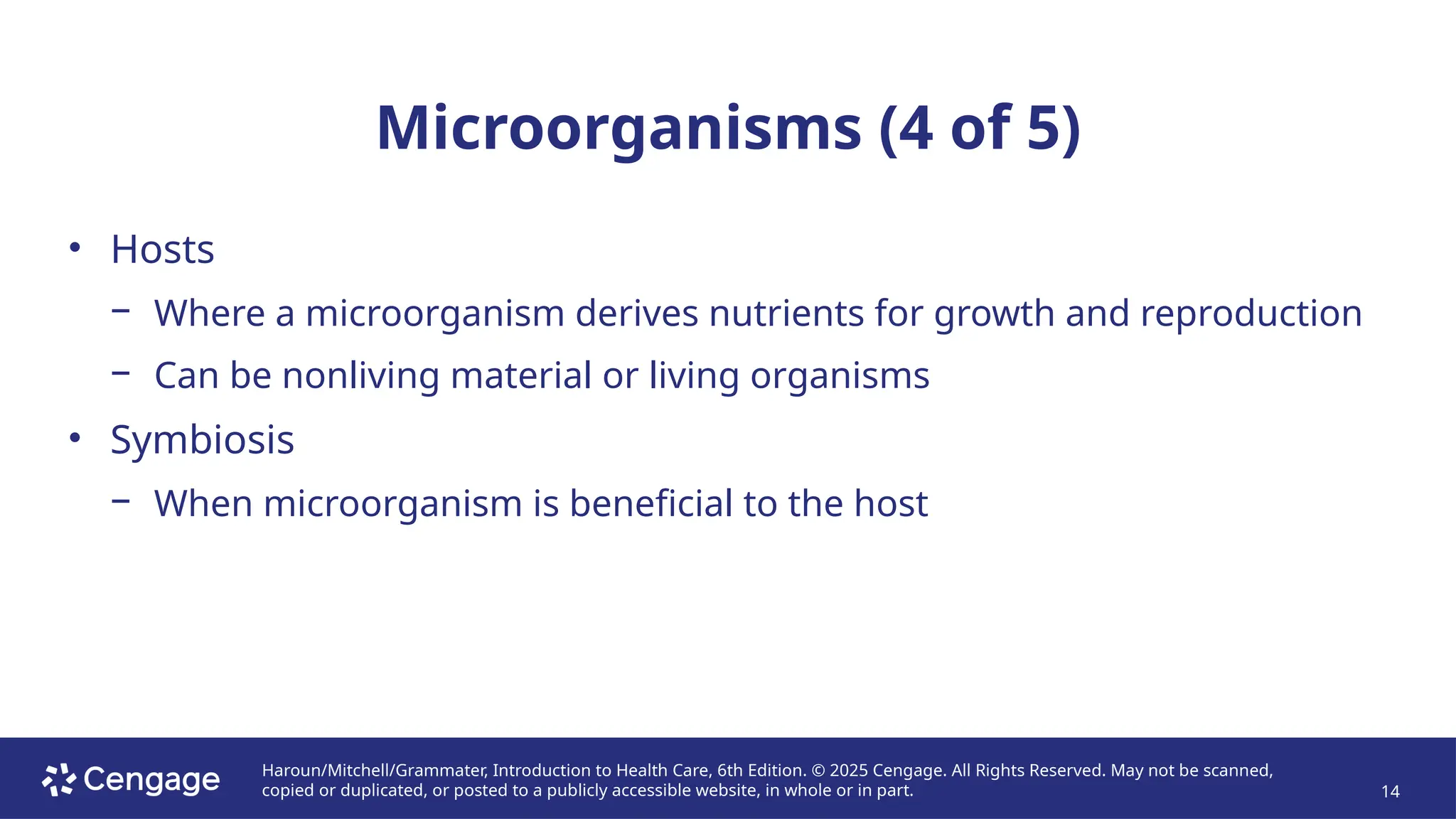 Haroun/Mitchell/Grammater, Introduction to Health Care, 6th Edition. © 2025 Cengage. All Rights Reserved. May not be scanned,
copied or duplicated, or posted to a publicly accessible website, in whole or in part. 14
Microorganisms (4 of 5)
• Hosts
− Where a microorganism derives nutrients for growth and reproduction
− Can be nonliving material or living organisms
• Symbiosis
− When microorganism is beneficial to the host
 