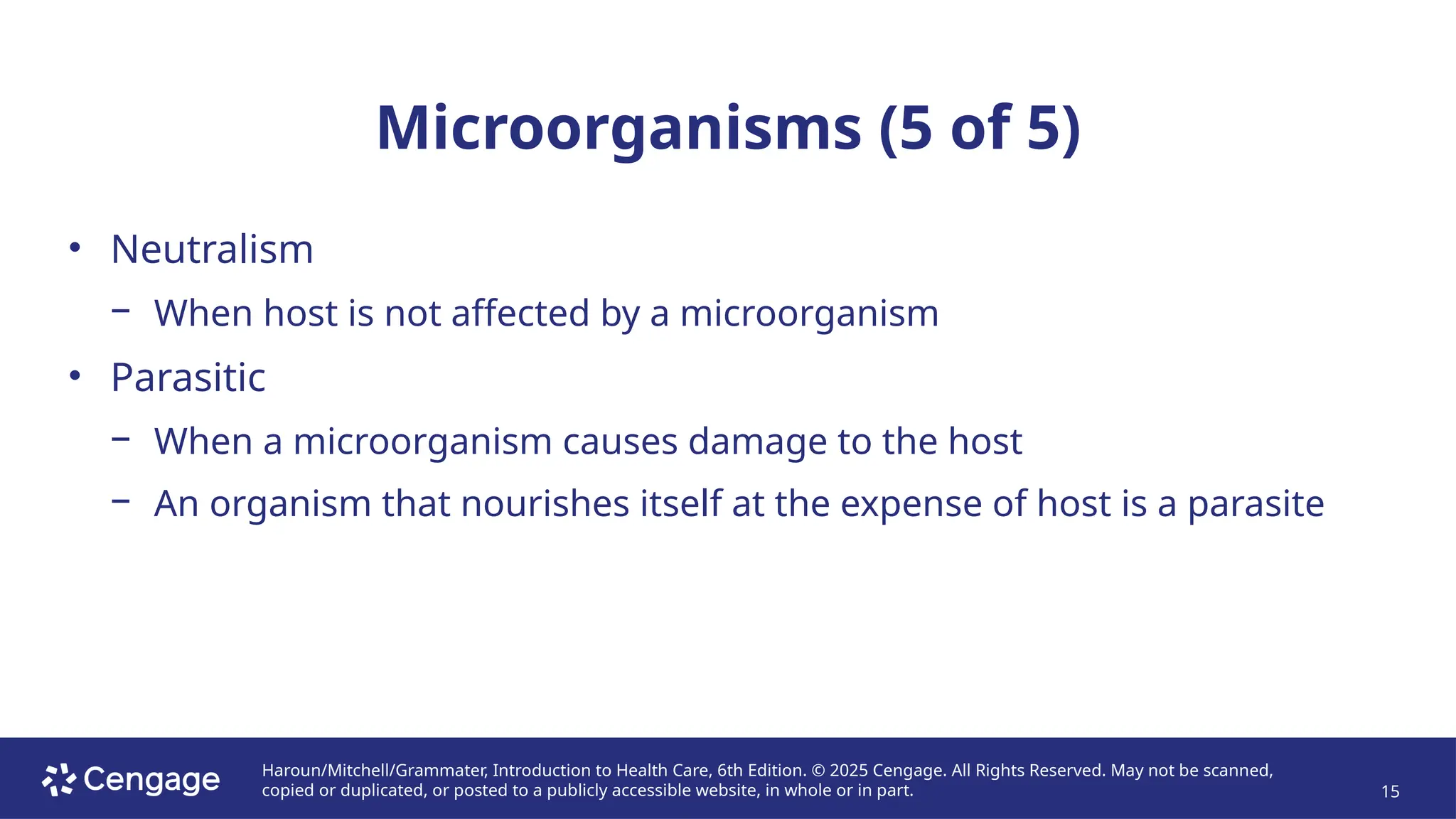 Haroun/Mitchell/Grammater, Introduction to Health Care, 6th Edition. © 2025 Cengage. All Rights Reserved. May not be scanned,
copied or duplicated, or posted to a publicly accessible website, in whole or in part. 15
Microorganisms (5 of 5)
• Neutralism
− When host is not affected by a microorganism
• Parasitic
− When a microorganism causes damage to the host
− An organism that nourishes itself at the expense of host is a parasite
 