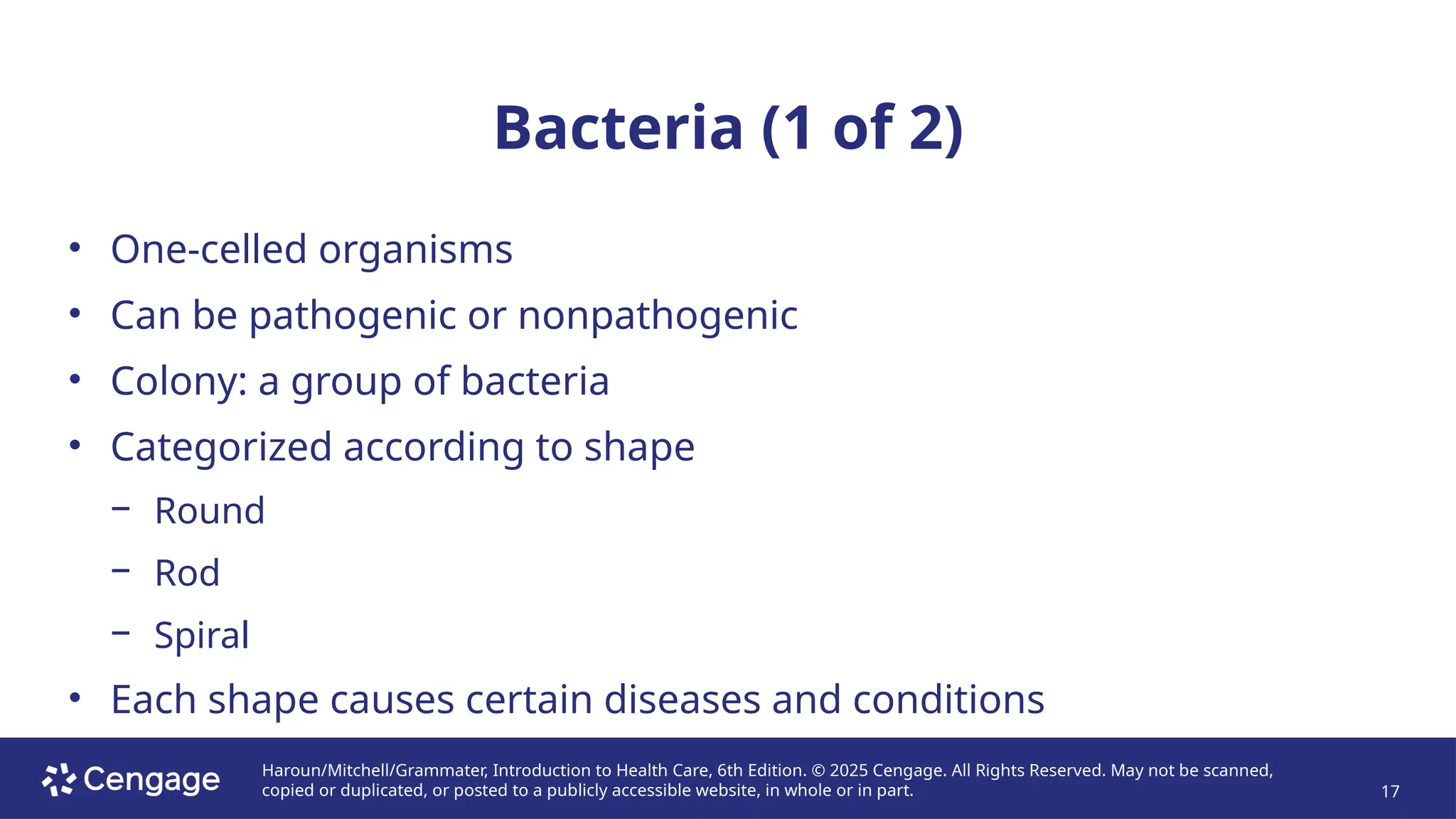 Haroun/Mitchell/Grammater, Introduction to Health Care, 6th Edition. © 2025 Cengage. All Rights Reserved. May not be scanned,
copied or duplicated, or posted to a publicly accessible website, in whole or in part. 17
Bacteria (1 of 2)
• One-celled organisms
• Can be pathogenic or nonpathogenic
• Colony: a group of bacteria
• Categorized according to shape
− Round
− Rod
− Spiral
• Each shape causes certain diseases and conditions
 