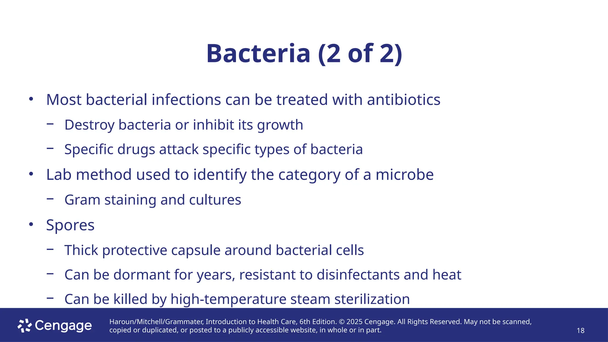 Haroun/Mitchell/Grammater, Introduction to Health Care, 6th Edition. © 2025 Cengage. All Rights Reserved. May not be scanned,
copied or duplicated, or posted to a publicly accessible website, in whole or in part. 18
Bacteria (2 of 2)
• Most bacterial infections can be treated with antibiotics
− Destroy bacteria or inhibit its growth
− Specific drugs attack specific types of bacteria
• Lab method used to identify the category of a microbe
− Gram staining and cultures
• Spores
− Thick protective capsule around bacterial cells
− Can be dormant for years, resistant to disinfectants and heat
− Can be killed by high-temperature steam sterilization
 