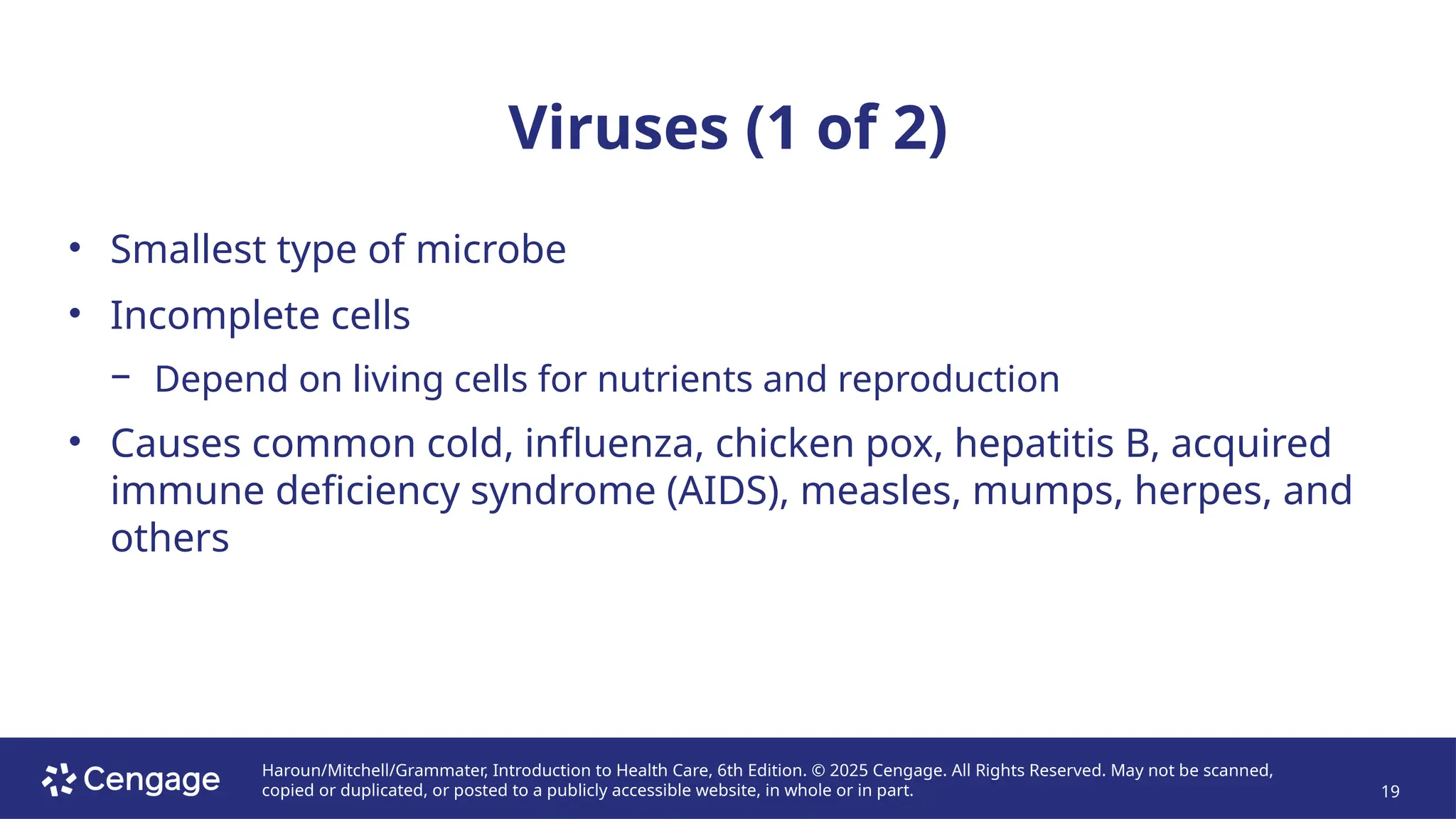 Haroun/Mitchell/Grammater, Introduction to Health Care, 6th Edition. © 2025 Cengage. All Rights Reserved. May not be scanned,
copied or duplicated, or posted to a publicly accessible website, in whole or in part. 19
Viruses (1 of 2)
• Smallest type of microbe
• Incomplete cells
− Depend on living cells for nutrients and reproduction
• Causes common cold, influenza, chicken pox, hepatitis B, acquired
immune deficiency syndrome (AIDS), measles, mumps, herpes, and
others
 