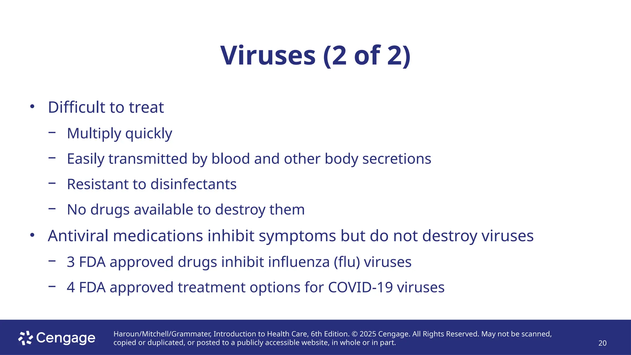 Haroun/Mitchell/Grammater, Introduction to Health Care, 6th Edition. © 2025 Cengage. All Rights Reserved. May not be scanned,
copied or duplicated, or posted to a publicly accessible website, in whole or in part. 20
Viruses (2 of 2)
• Difficult to treat
− Multiply quickly
− Easily transmitted by blood and other body secretions
− Resistant to disinfectants
− No drugs available to destroy them
• Antiviral medications inhibit symptoms but do not destroy viruses
− 3 FDA approved drugs inhibit influenza (flu) viruses
− 4 FDA approved treatment options for COVID-19 viruses
 