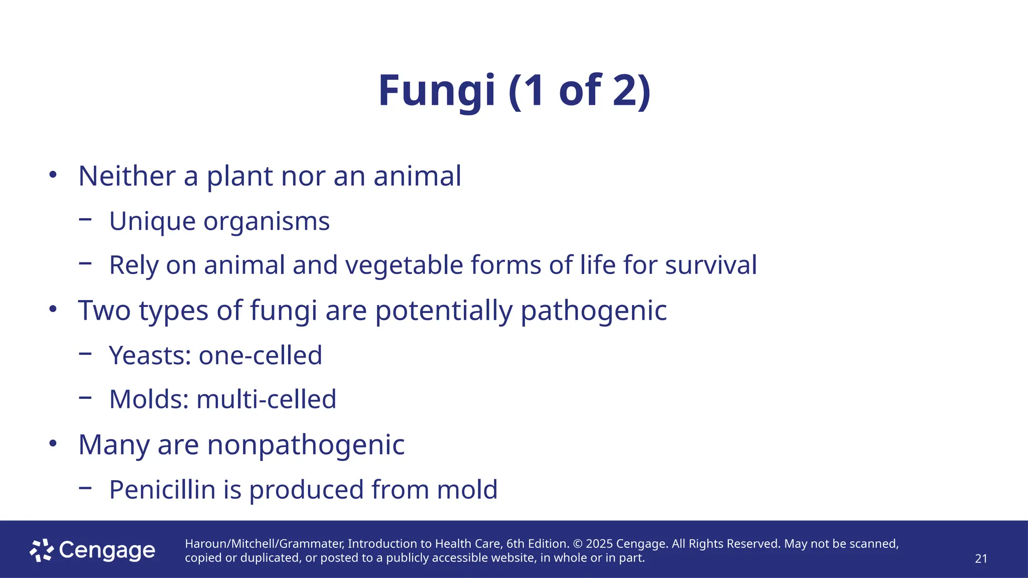 Haroun/Mitchell/Grammater, Introduction to Health Care, 6th Edition. © 2025 Cengage. All Rights Reserved. May not be scanned,
copied or duplicated, or posted to a publicly accessible website, in whole or in part. 21
Fungi (1 of 2)
• Neither a plant nor an animal
− Unique organisms
− Rely on animal and vegetable forms of life for survival
• Two types of fungi are potentially pathogenic
− Yeasts: one-celled
− Molds: multi-celled
• Many are nonpathogenic
− Penicillin is produced from mold
 