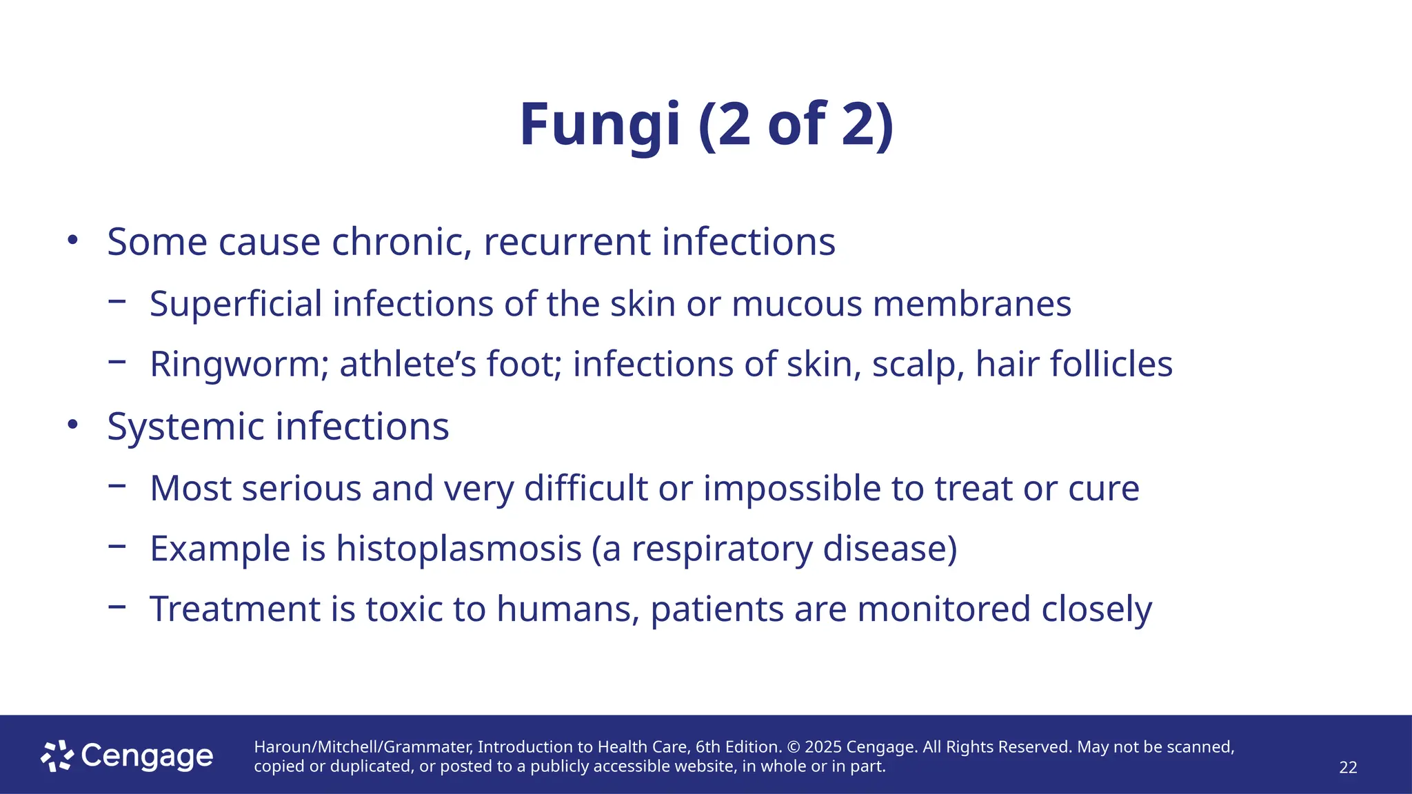 Haroun/Mitchell/Grammater, Introduction to Health Care, 6th Edition. © 2025 Cengage. All Rights Reserved. May not be scanned,
copied or duplicated, or posted to a publicly accessible website, in whole or in part. 22
Fungi (2 of 2)
• Some cause chronic, recurrent infections
− Superficial infections of the skin or mucous membranes
− Ringworm; athlete’s foot; infections of skin, scalp, hair follicles
• Systemic infections
− Most serious and very difficult or impossible to treat or cure
− Example is histoplasmosis (a respiratory disease)
− Treatment is toxic to humans, patients are monitored closely
 