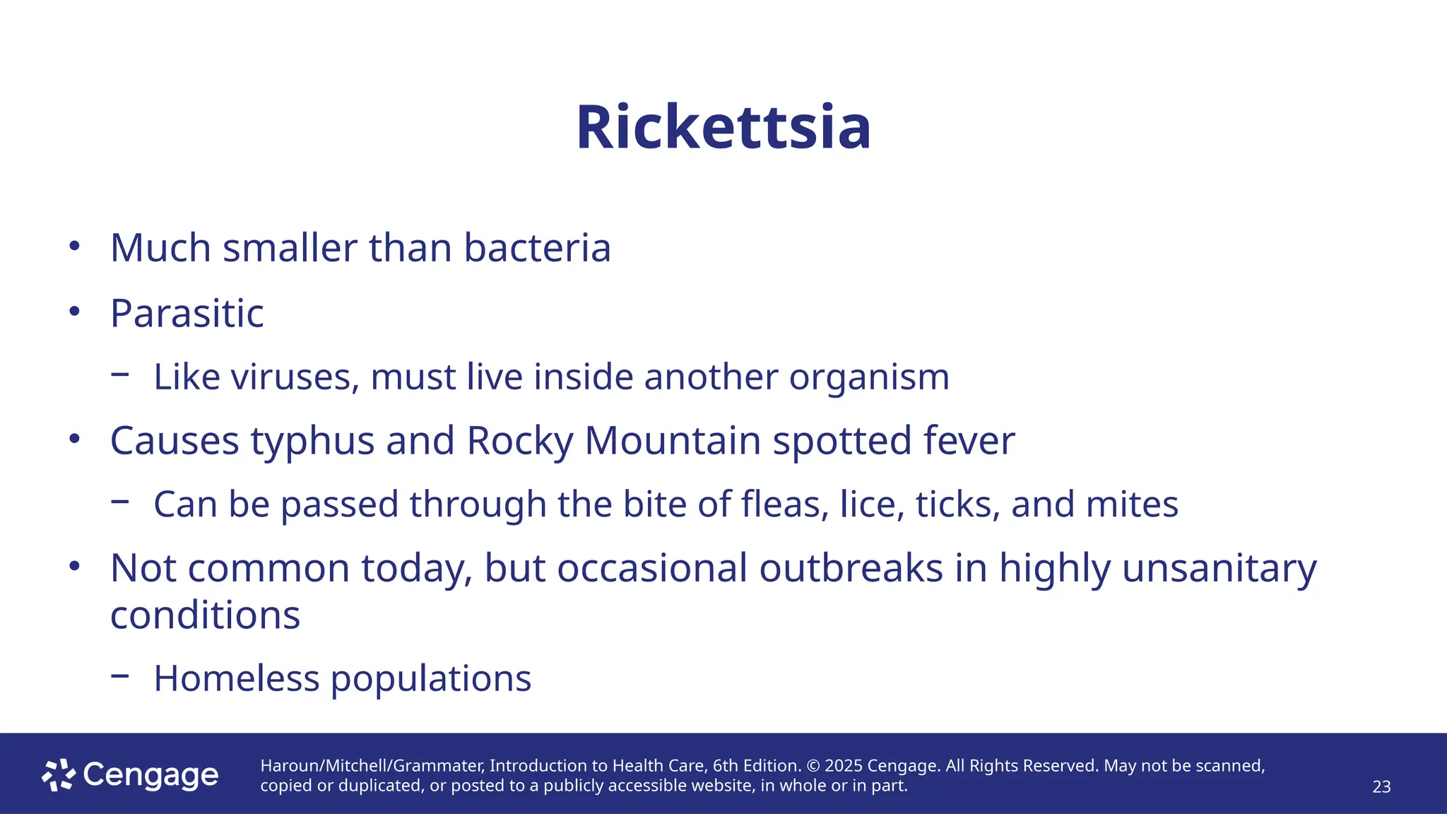 Haroun/Mitchell/Grammater, Introduction to Health Care, 6th Edition. © 2025 Cengage. All Rights Reserved. May not be scanned,
copied or duplicated, or posted to a publicly accessible website, in whole or in part. 23
Rickettsia
• Much smaller than bacteria
• Parasitic
− Like viruses, must live inside another organism
• Causes typhus and Rocky Mountain spotted fever
− Can be passed through the bite of fleas, lice, ticks, and mites
• Not common today, but occasional outbreaks in highly unsanitary
conditions
− Homeless populations
 