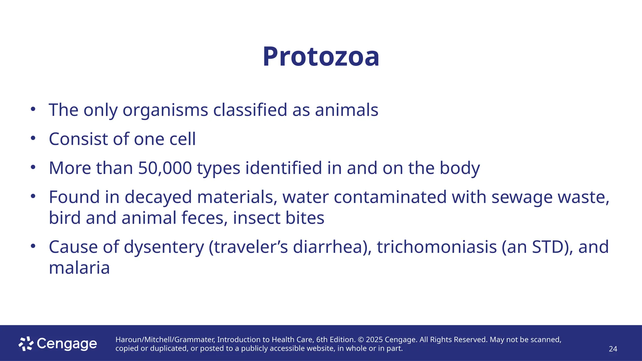 Haroun/Mitchell/Grammater, Introduction to Health Care, 6th Edition. © 2025 Cengage. All Rights Reserved. May not be scanned,
copied or duplicated, or posted to a publicly accessible website, in whole or in part. 24
Protozoa
• The only organisms classified as animals
• Consist of one cell
• More than 50,000 types identified in and on the body
• Found in decayed materials, water contaminated with sewage waste,
bird and animal feces, insect bites
• Cause of dysentery (traveler’s diarrhea), trichomoniasis (an STD), and
malaria
 