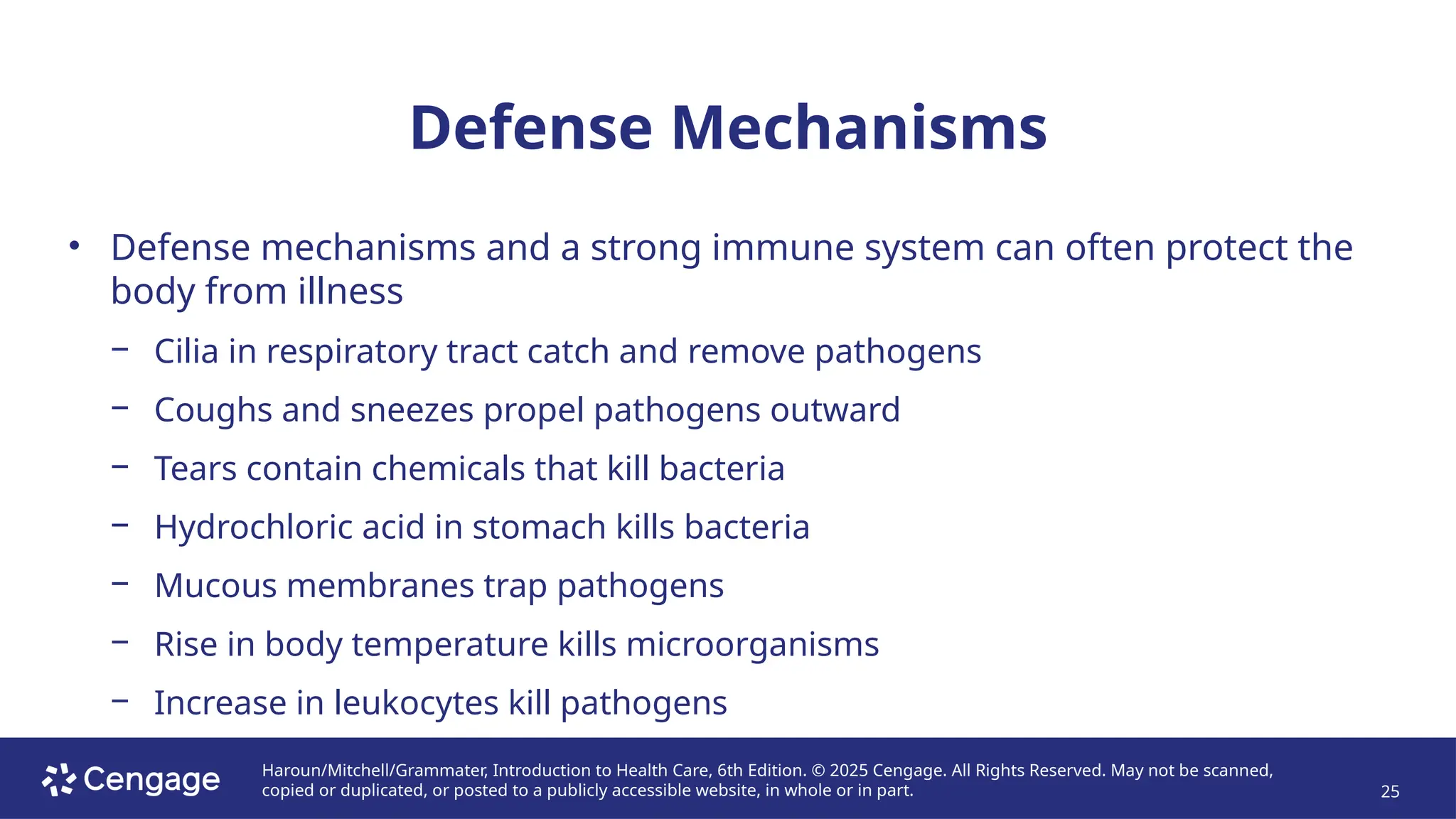 Haroun/Mitchell/Grammater, Introduction to Health Care, 6th Edition. © 2025 Cengage. All Rights Reserved. May not be scanned,
copied or duplicated, or posted to a publicly accessible website, in whole or in part. 25
Defense Mechanisms
• Defense mechanisms and a strong immune system can often protect the
body from illness
− Cilia in respiratory tract catch and remove pathogens
− Coughs and sneezes propel pathogens outward
− Tears contain chemicals that kill bacteria
− Hydrochloric acid in stomach kills bacteria
− Mucous membranes trap pathogens
− Rise in body temperature kills microorganisms
− Increase in leukocytes kill pathogens
 