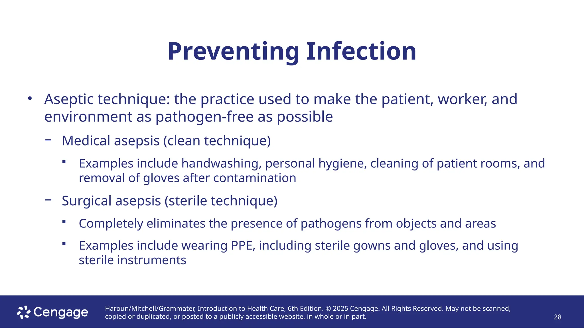 Haroun/Mitchell/Grammater, Introduction to Health Care, 6th Edition. © 2025 Cengage. All Rights Reserved. May not be scanned,
copied or duplicated, or posted to a publicly accessible website, in whole or in part. 28
Preventing Infection
• Aseptic technique: the practice used to make the patient, worker, and
environment as pathogen-free as possible
− Medical asepsis (clean technique)
 Examples include handwashing, personal hygiene, cleaning of patient rooms, and
removal of gloves after contamination
− Surgical asepsis (sterile technique)
 Completely eliminates the presence of pathogens from objects and areas
 Examples include wearing PPE, including sterile gowns and gloves, and using
sterile instruments
 