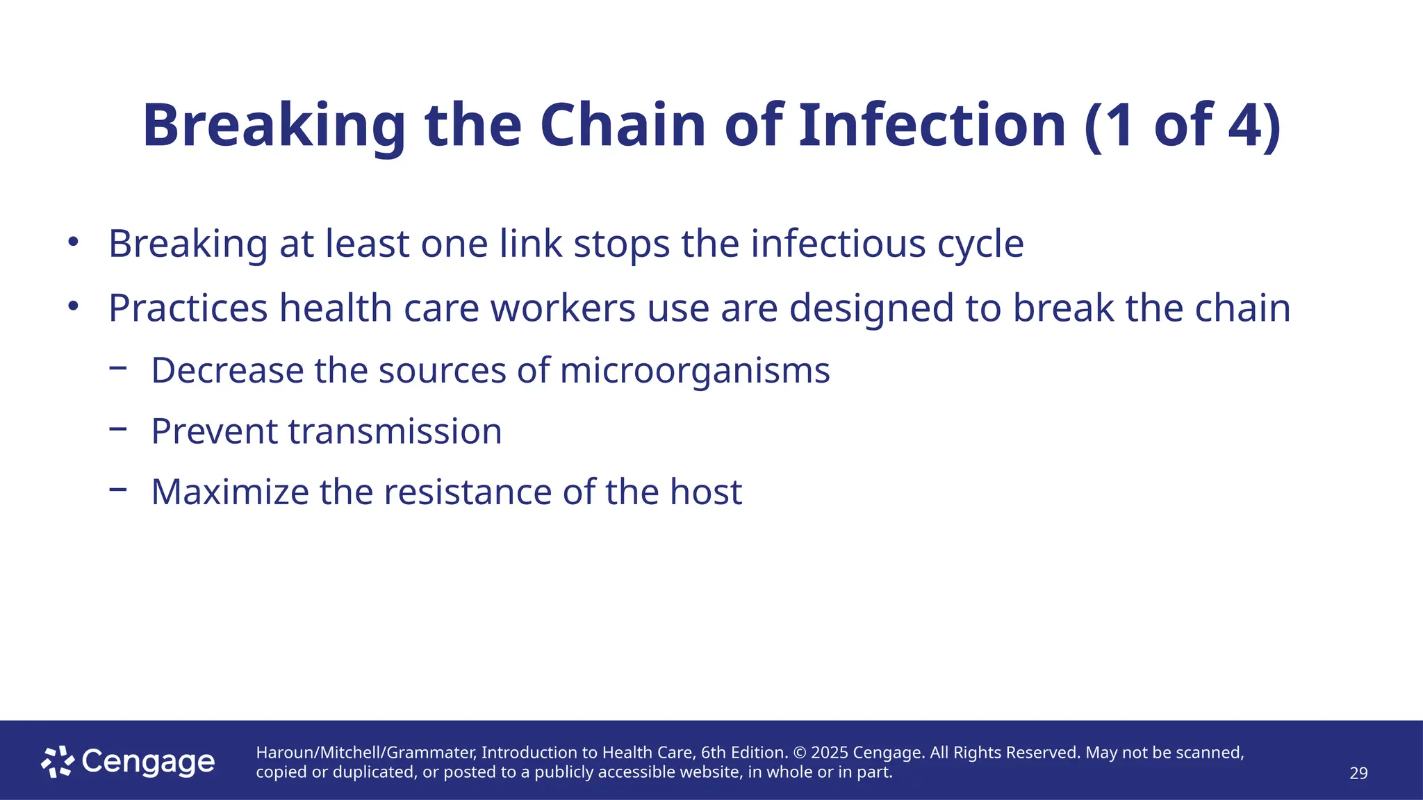 Haroun/Mitchell/Grammater, Introduction to Health Care, 6th Edition. © 2025 Cengage. All Rights Reserved. May not be scanned,
copied or duplicated, or posted to a publicly accessible website, in whole or in part. 29
Breaking the Chain of Infection (1 of 4)
• Breaking at least one link stops the infectious cycle
• Practices health care workers use are designed to break the chain
− Decrease the sources of microorganisms
− Prevent transmission
− Maximize the resistance of the host
 