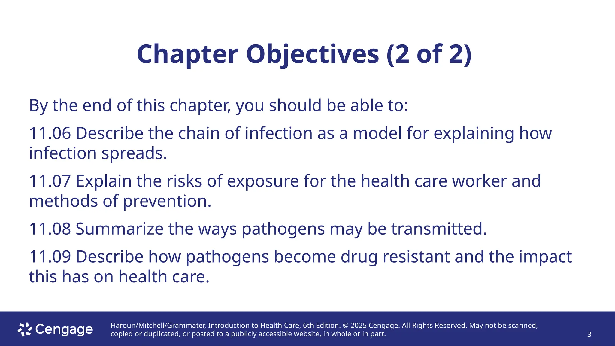 Haroun/Mitchell/Grammater, Introduction to Health Care, 6th Edition. © 2025 Cengage. All Rights Reserved. May not be scanned,
copied or duplicated, or posted to a publicly accessible website, in whole or in part. 3
Chapter Objectives (2 of 2)
By the end of this chapter, you should be able to:
11.06 Describe the chain of infection as a model for explaining how
infection spreads.
11.07 Explain the risks of exposure for the health care worker and
methods of prevention.
11.08 Summarize the ways pathogens may be transmitted.
11.09 Describe how pathogens become drug resistant and the impact
this has on health care.
 