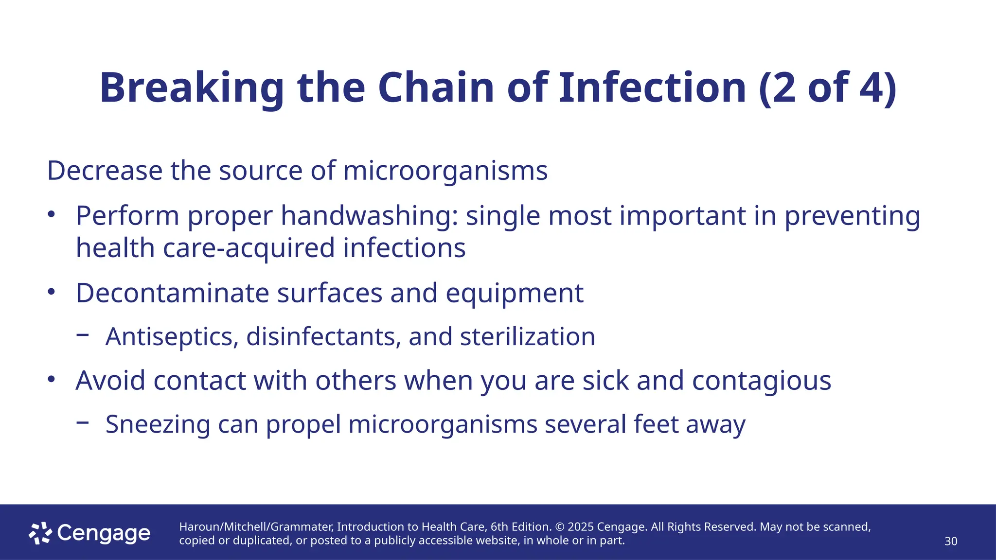Haroun/Mitchell/Grammater, Introduction to Health Care, 6th Edition. © 2025 Cengage. All Rights Reserved. May not be scanned,
copied or duplicated, or posted to a publicly accessible website, in whole or in part. 30
Breaking the Chain of Infection (2 of 4)
Decrease the source of microorganisms
• Perform proper handwashing: single most important in preventing
health care-acquired infections
• Decontaminate surfaces and equipment
− Antiseptics, disinfectants, and sterilization
• Avoid contact with others when you are sick and contagious
− Sneezing can propel microorganisms several feet away
 