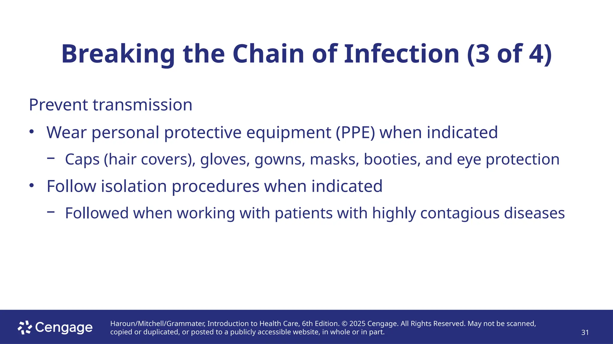 Haroun/Mitchell/Grammater, Introduction to Health Care, 6th Edition. © 2025 Cengage. All Rights Reserved. May not be scanned,
copied or duplicated, or posted to a publicly accessible website, in whole or in part. 31
Breaking the Chain of Infection (3 of 4)
Prevent transmission
• Wear personal protective equipment (PPE) when indicated
− Caps (hair covers), gloves, gowns, masks, booties, and eye protection
• Follow isolation procedures when indicated
− Followed when working with patients with highly contagious diseases
 