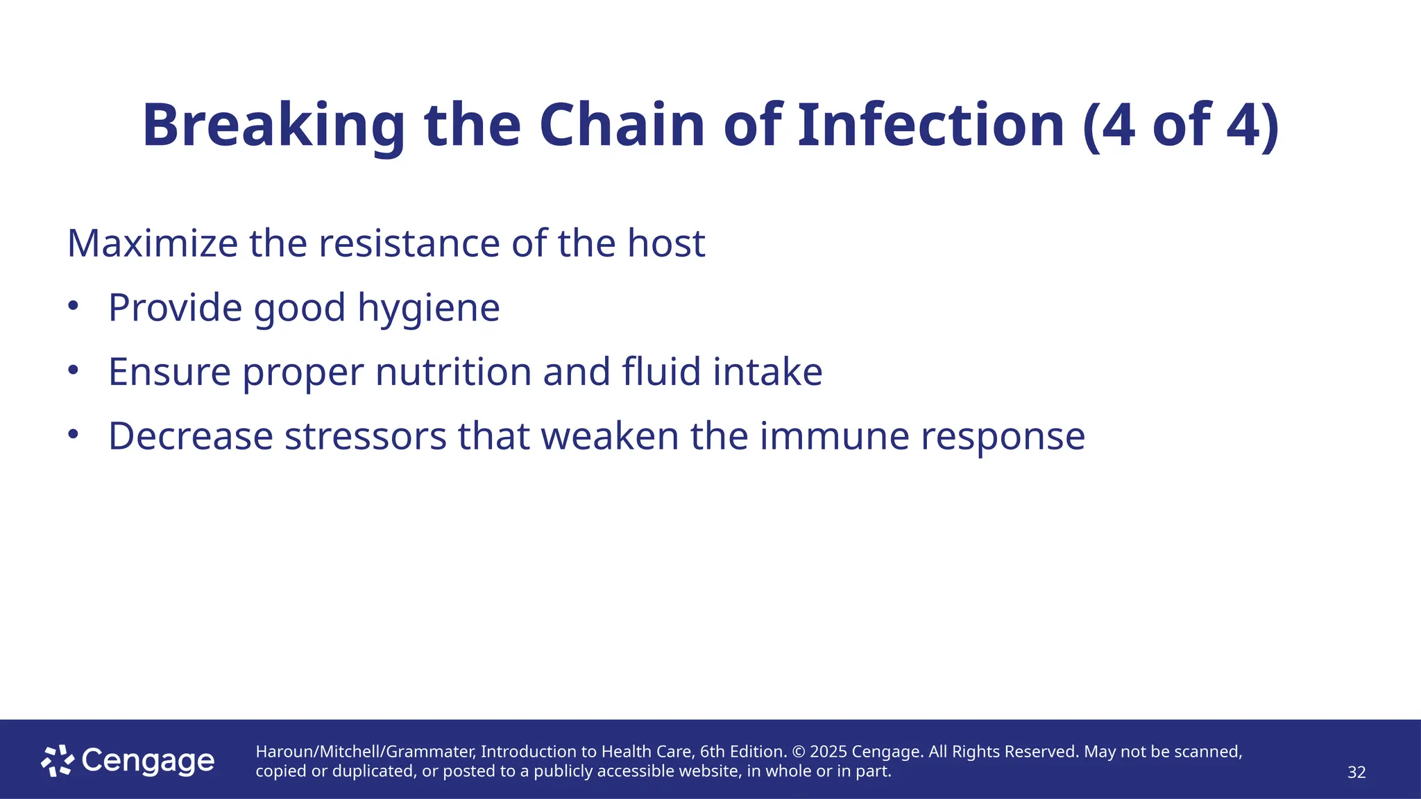 Haroun/Mitchell/Grammater, Introduction to Health Care, 6th Edition. © 2025 Cengage. All Rights Reserved. May not be scanned,
copied or duplicated, or posted to a publicly accessible website, in whole or in part. 32
Breaking the Chain of Infection (4 of 4)
Maximize the resistance of the host
• Provide good hygiene
• Ensure proper nutrition and fluid intake
• Decrease stressors that weaken the immune response
 
