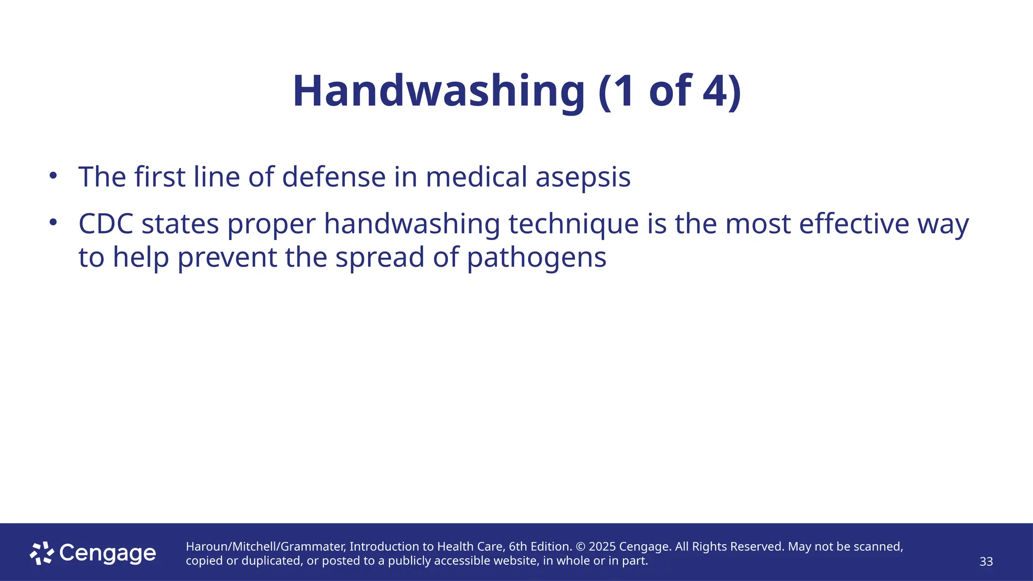 Haroun/Mitchell/Grammater, Introduction to Health Care, 6th Edition. © 2025 Cengage. All Rights Reserved. May not be scanned,
copied or duplicated, or posted to a publicly accessible website, in whole or in part. 33
Handwashing (1 of 4)
• The first line of defense in medical asepsis
• CDC states proper handwashing technique is the most effective way
to help prevent the spread of pathogens
 