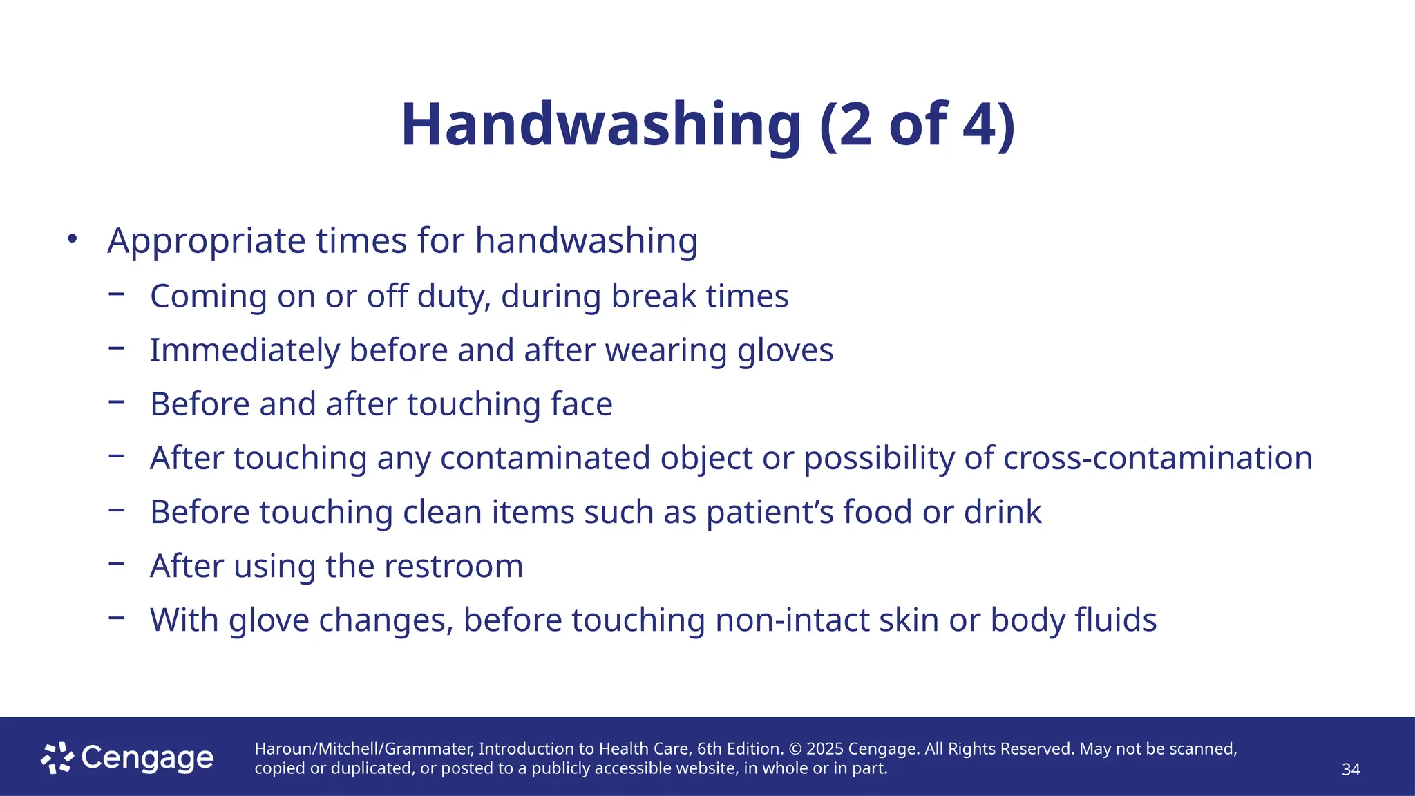 Haroun/Mitchell/Grammater, Introduction to Health Care, 6th Edition. © 2025 Cengage. All Rights Reserved. May not be scanned,
copied or duplicated, or posted to a publicly accessible website, in whole or in part. 34
Handwashing (2 of 4)
• Appropriate times for handwashing
− Coming on or off duty, during break times
− Immediately before and after wearing gloves
− Before and after touching face
− After touching any contaminated object or possibility of cross-contamination
− Before touching clean items such as patient’s food or drink
− After using the restroom
− With glove changes, before touching non-intact skin or body fluids
 