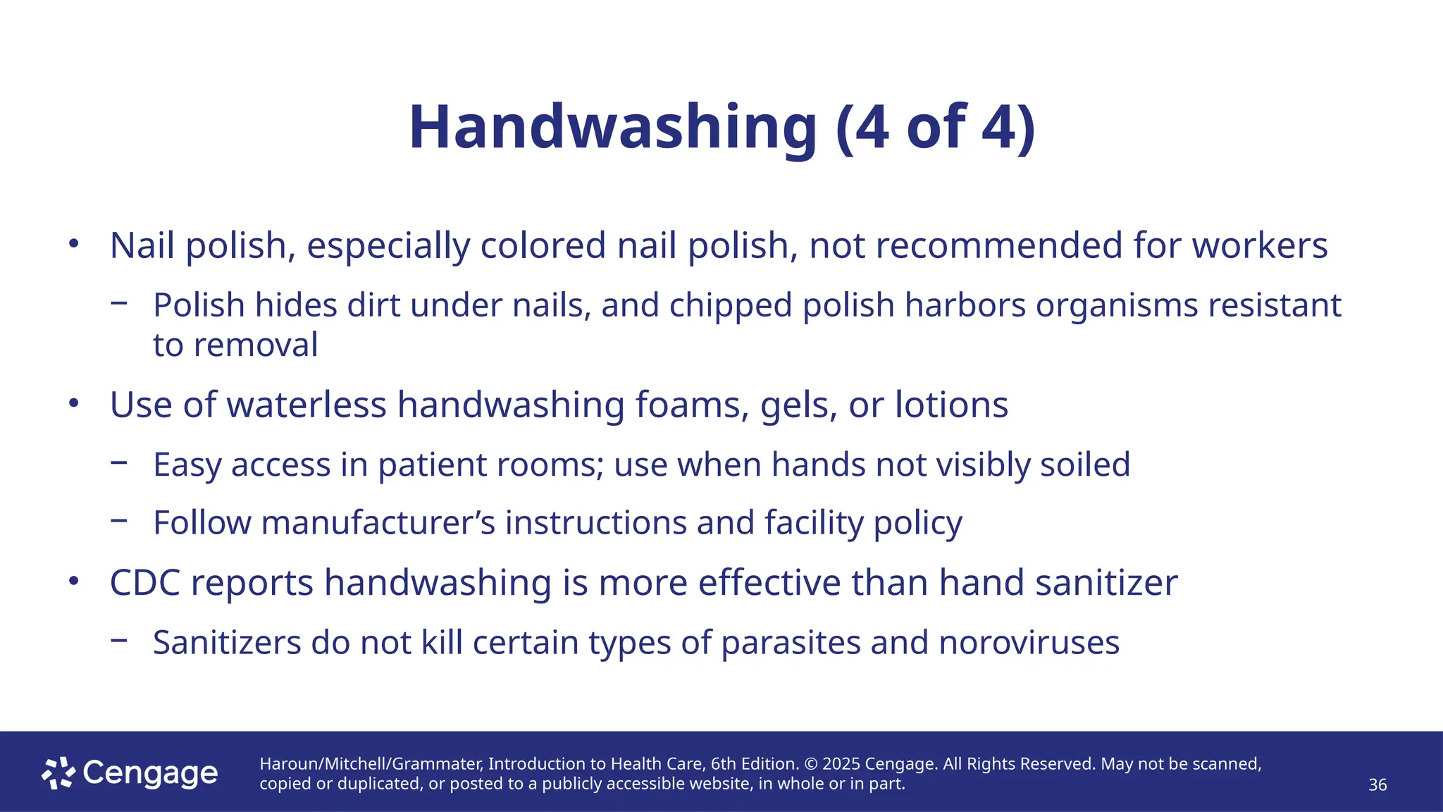 Haroun/Mitchell/Grammater, Introduction to Health Care, 6th Edition. © 2025 Cengage. All Rights Reserved. May not be scanned,
copied or duplicated, or posted to a publicly accessible website, in whole or in part. 36
Handwashing (4 of 4)
• Nail polish, especially colored nail polish, not recommended for workers
− Polish hides dirt under nails, and chipped polish harbors organisms resistant
to removal
• Use of waterless handwashing foams, gels, or lotions
− Easy access in patient rooms; use when hands not visibly soiled
− Follow manufacturer’s instructions and facility policy
• CDC reports handwashing is more effective than hand sanitizer
− Sanitizers do not kill certain types of parasites and noroviruses
 