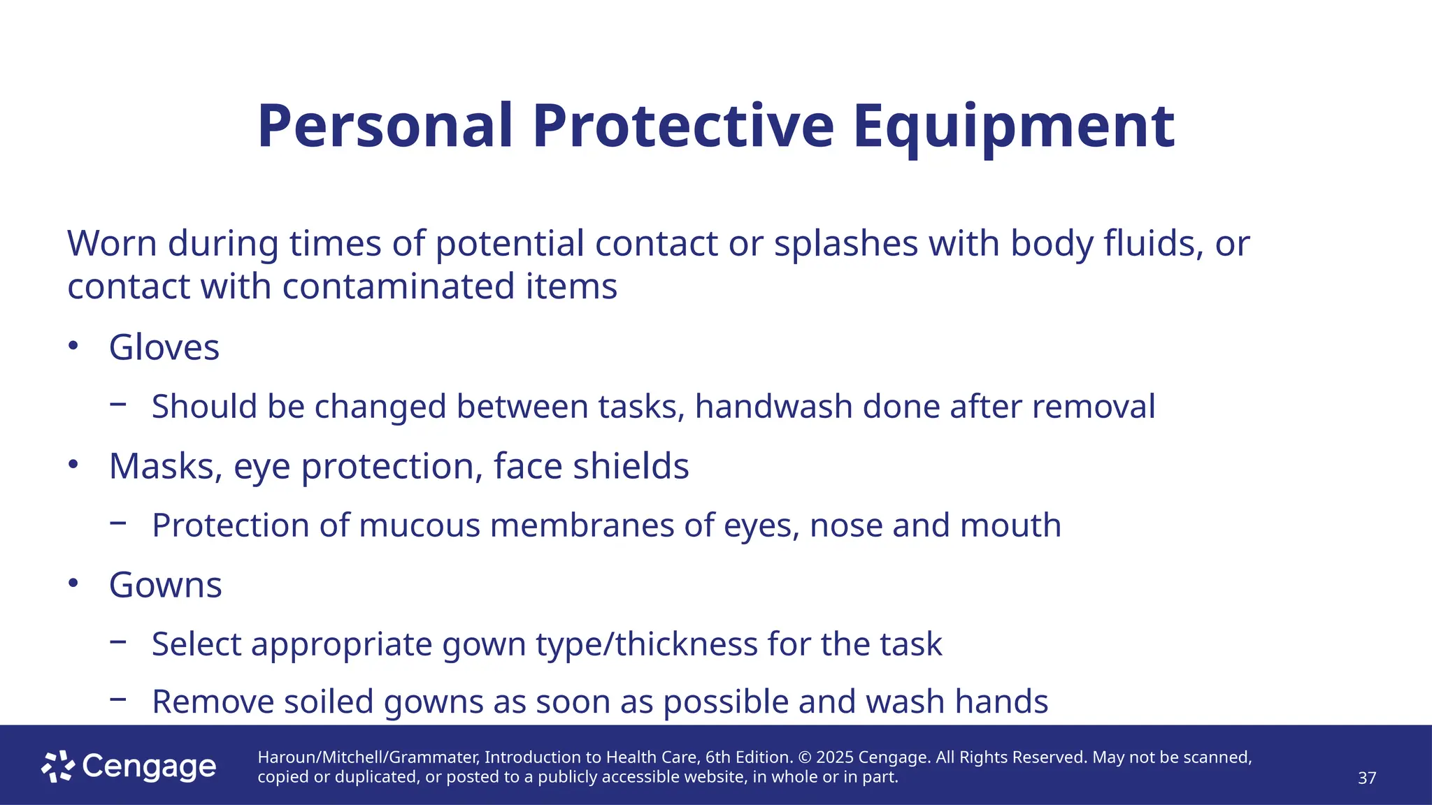 Haroun/Mitchell/Grammater, Introduction to Health Care, 6th Edition. © 2025 Cengage. All Rights Reserved. May not be scanned,
copied or duplicated, or posted to a publicly accessible website, in whole or in part. 37
Personal Protective Equipment
Worn during times of potential contact or splashes with body fluids, or
contact with contaminated items
• Gloves
− Should be changed between tasks, handwash done after removal
• Masks, eye protection, face shields
− Protection of mucous membranes of eyes, nose and mouth
• Gowns
− Select appropriate gown type/thickness for the task
− Remove soiled gowns as soon as possible and wash hands
 