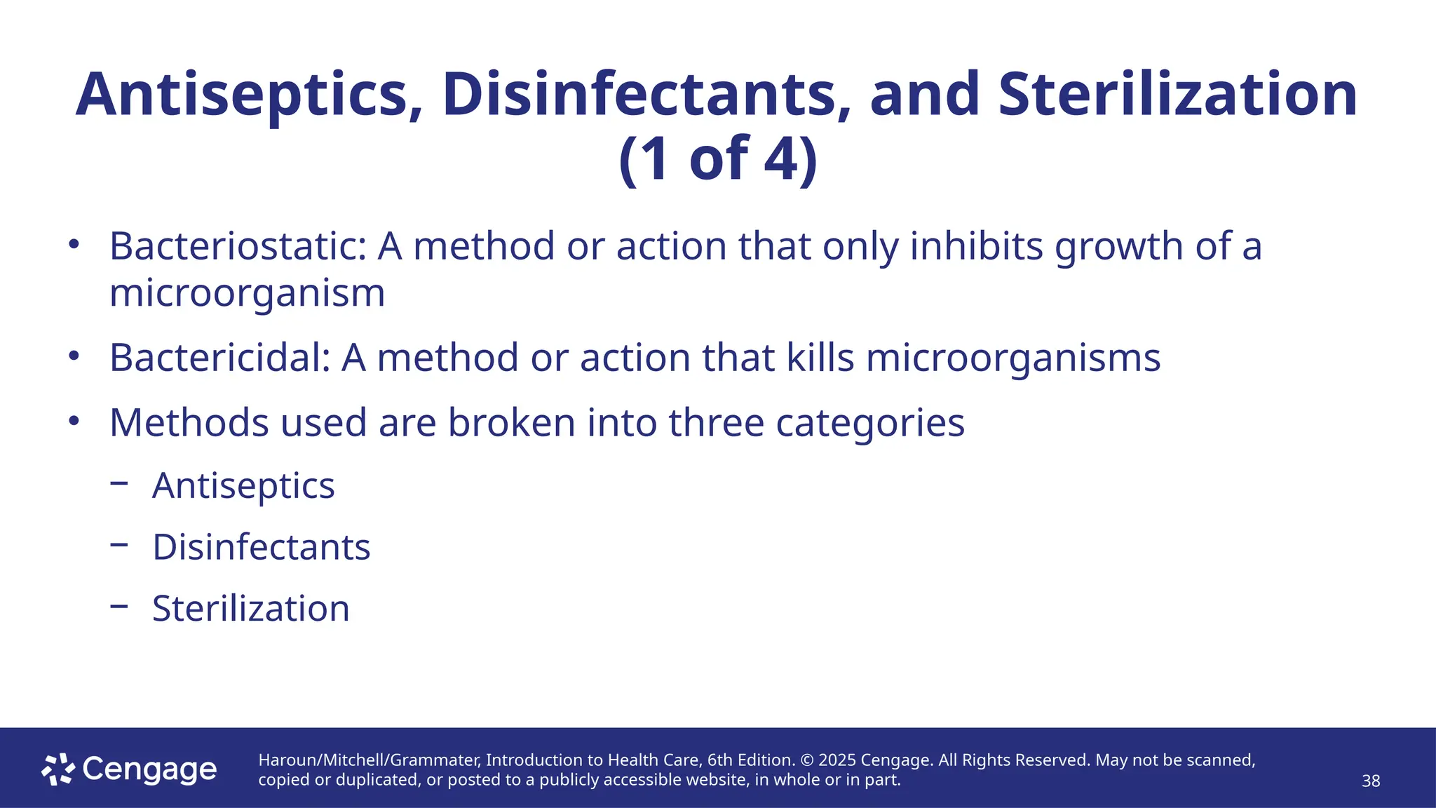 Haroun/Mitchell/Grammater, Introduction to Health Care, 6th Edition. © 2025 Cengage. All Rights Reserved. May not be scanned,
copied or duplicated, or posted to a publicly accessible website, in whole or in part. 38
Antiseptics, Disinfectants, and Sterilization
(1 of 4)
• Bacteriostatic: A method or action that only inhibits growth of a
microorganism
• Bactericidal: A method or action that kills microorganisms
• Methods used are broken into three categories
− Antiseptics
− Disinfectants
− Sterilization
 