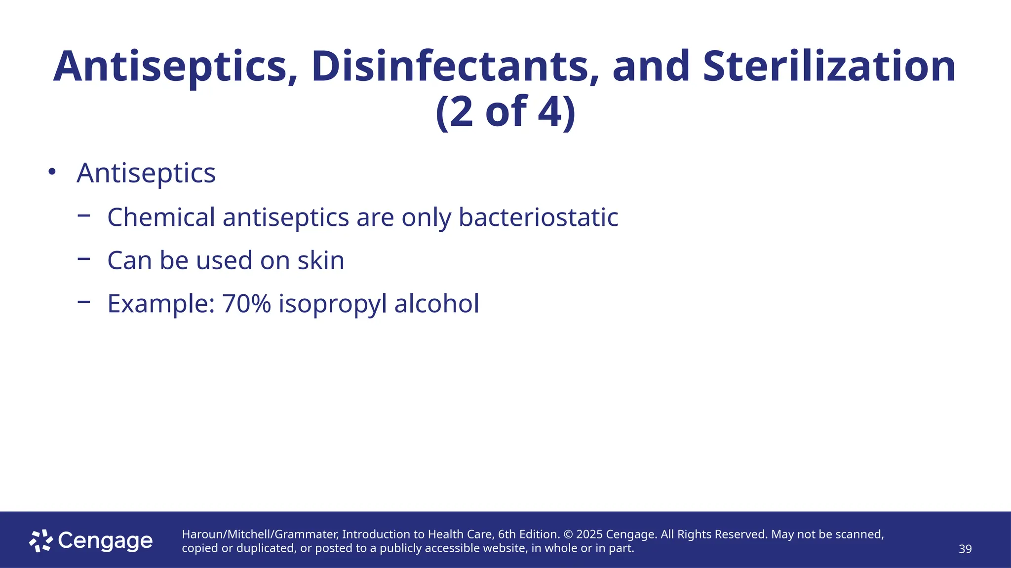 Haroun/Mitchell/Grammater, Introduction to Health Care, 6th Edition. © 2025 Cengage. All Rights Reserved. May not be scanned,
copied or duplicated, or posted to a publicly accessible website, in whole or in part. 39
Antiseptics, Disinfectants, and Sterilization
(2 of 4)
• Antiseptics
− Chemical antiseptics are only bacteriostatic
− Can be used on skin
− Example: 70% isopropyl alcohol
 