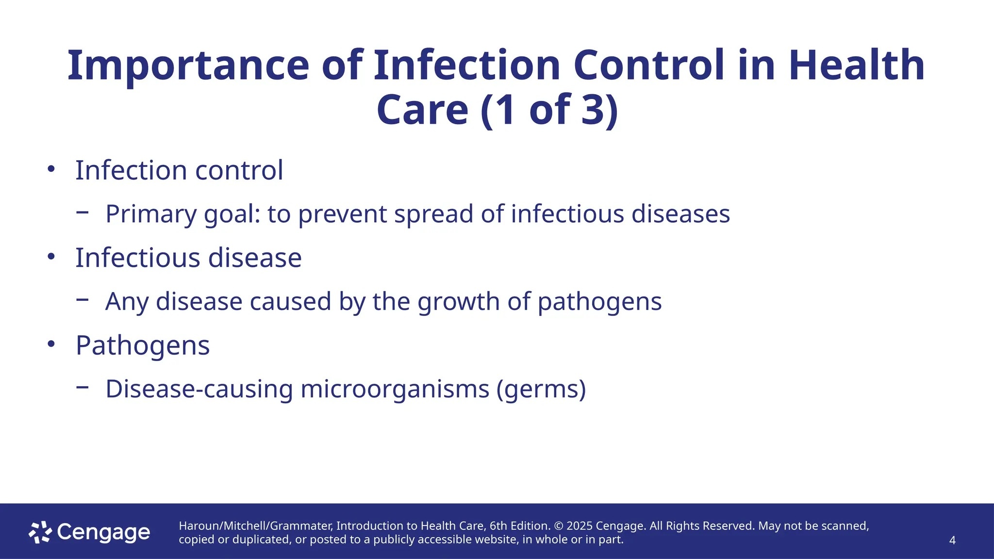 Haroun/Mitchell/Grammater, Introduction to Health Care, 6th Edition. © 2025 Cengage. All Rights Reserved. May not be scanned,
copied or duplicated, or posted to a publicly accessible website, in whole or in part. 4
Importance of Infection Control in Health
Care (1 of 3)
• Infection control
− Primary goal: to prevent spread of infectious diseases
• Infectious disease
− Any disease caused by the growth of pathogens
• Pathogens
− Disease-causing microorganisms (germs)
 