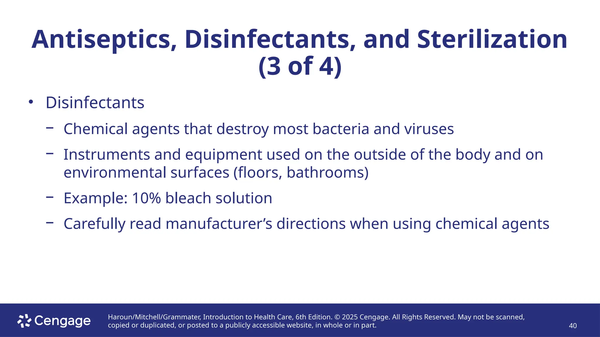 Haroun/Mitchell/Grammater, Introduction to Health Care, 6th Edition. © 2025 Cengage. All Rights Reserved. May not be scanned,
copied or duplicated, or posted to a publicly accessible website, in whole or in part. 40
Antiseptics, Disinfectants, and Sterilization
(3 of 4)
• Disinfectants
− Chemical agents that destroy most bacteria and viruses
− Instruments and equipment used on the outside of the body and on
environmental surfaces (floors, bathrooms)
− Example: 10% bleach solution
− Carefully read manufacturer’s directions when using chemical agents
 