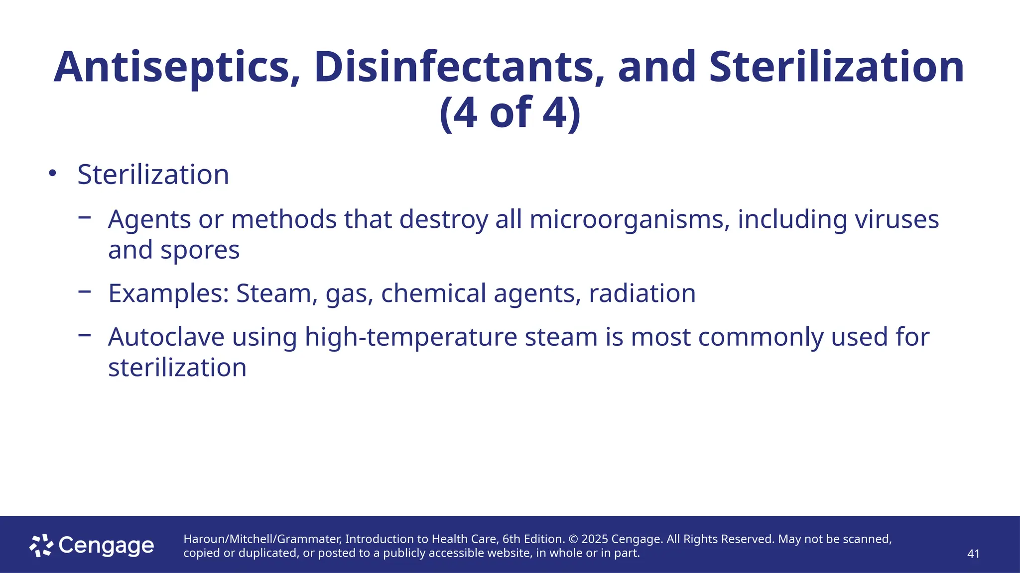 Haroun/Mitchell/Grammater, Introduction to Health Care, 6th Edition. © 2025 Cengage. All Rights Reserved. May not be scanned,
copied or duplicated, or posted to a publicly accessible website, in whole or in part. 41
Antiseptics, Disinfectants, and Sterilization
(4 of 4)
• Sterilization
− Agents or methods that destroy all microorganisms, including viruses
and spores
− Examples: Steam, gas, chemical agents, radiation
− Autoclave using high-temperature steam is most commonly used for
sterilization
 