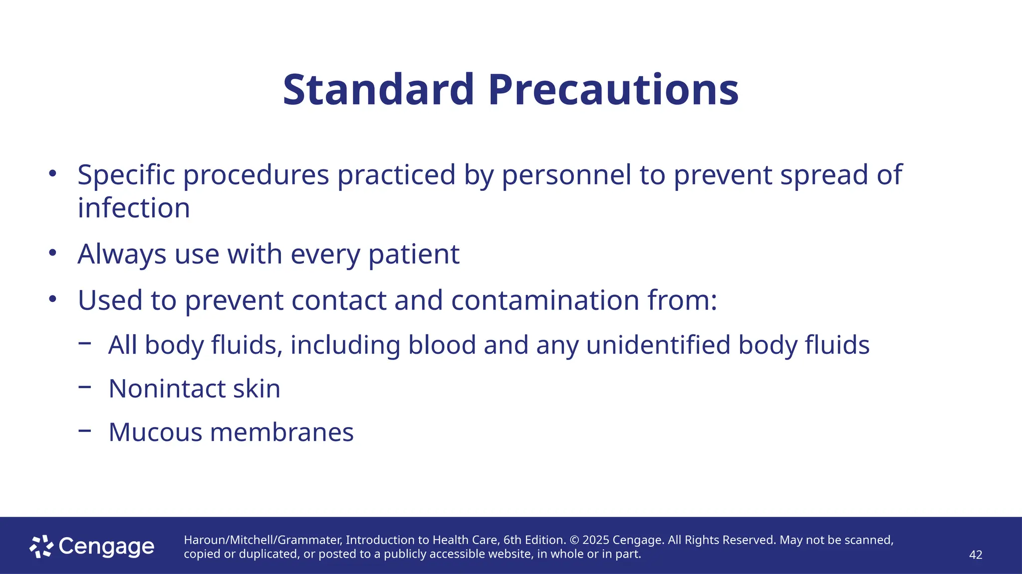 Haroun/Mitchell/Grammater, Introduction to Health Care, 6th Edition. © 2025 Cengage. All Rights Reserved. May not be scanned,
copied or duplicated, or posted to a publicly accessible website, in whole or in part. 42
Standard Precautions
• Specific procedures practiced by personnel to prevent spread of
infection
• Always use with every patient
• Used to prevent contact and contamination from:
− All body fluids, including blood and any unidentified body fluids
− Nonintact skin
− Mucous membranes
 