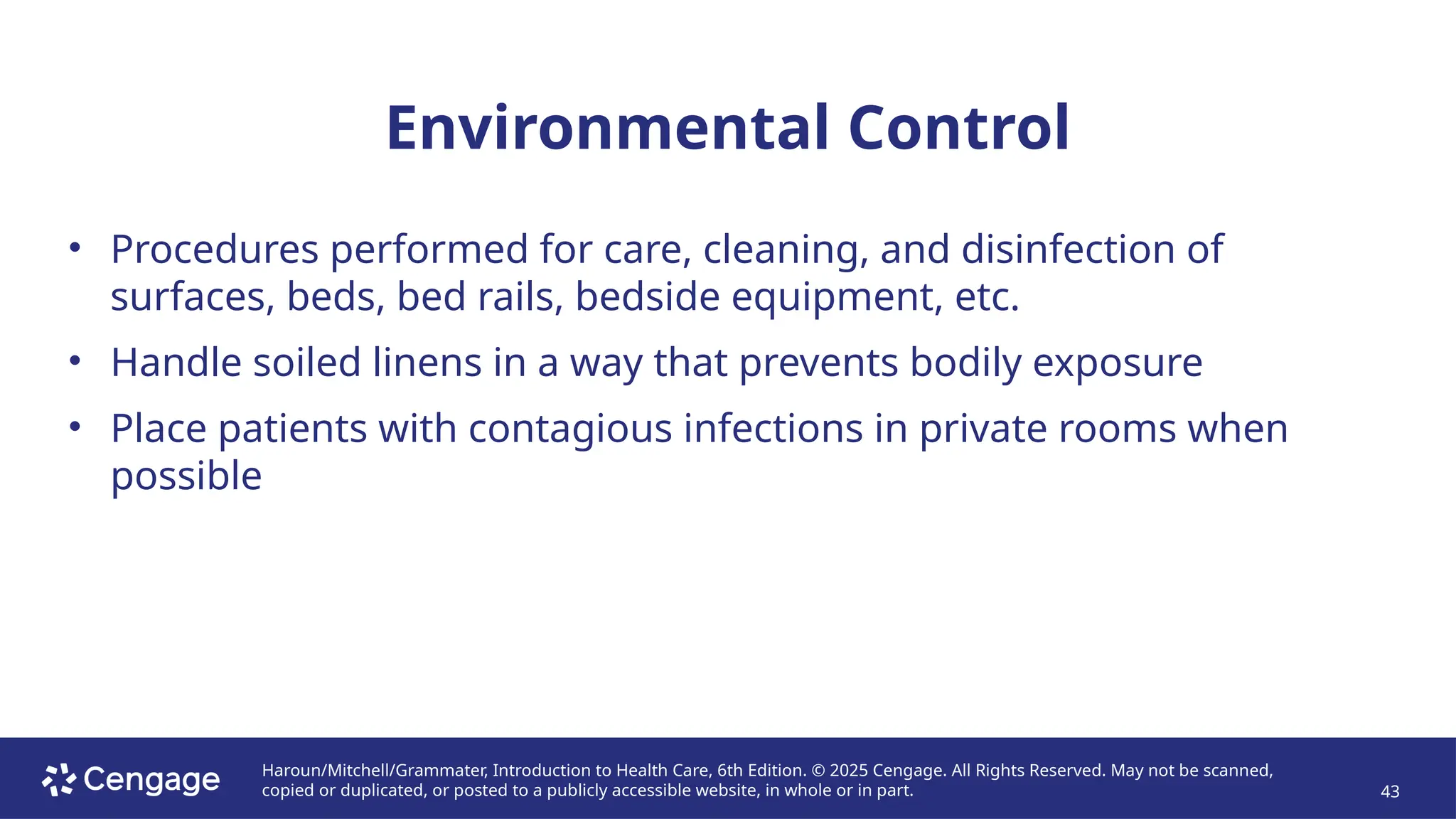 Haroun/Mitchell/Grammater, Introduction to Health Care, 6th Edition. © 2025 Cengage. All Rights Reserved. May not be scanned,
copied or duplicated, or posted to a publicly accessible website, in whole or in part. 43
Environmental Control
• Procedures performed for care, cleaning, and disinfection of
surfaces, beds, bed rails, bedside equipment, etc.
• Handle soiled linens in a way that prevents bodily exposure
• Place patients with contagious infections in private rooms when
possible
 