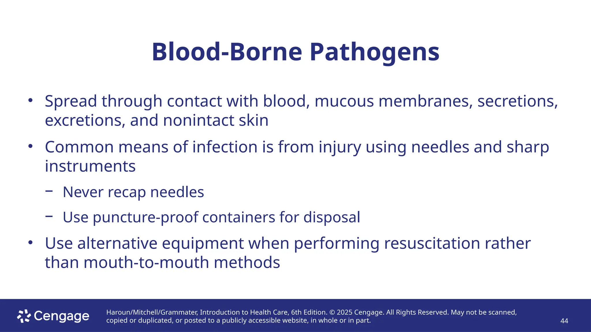 Haroun/Mitchell/Grammater, Introduction to Health Care, 6th Edition. © 2025 Cengage. All Rights Reserved. May not be scanned,
copied or duplicated, or posted to a publicly accessible website, in whole or in part. 44
Blood-Borne Pathogens
• Spread through contact with blood, mucous membranes, secretions,
excretions, and nonintact skin
• Common means of infection is from injury using needles and sharp
instruments
− Never recap needles
− Use puncture-proof containers for disposal
• Use alternative equipment when performing resuscitation rather
than mouth-to-mouth methods
 