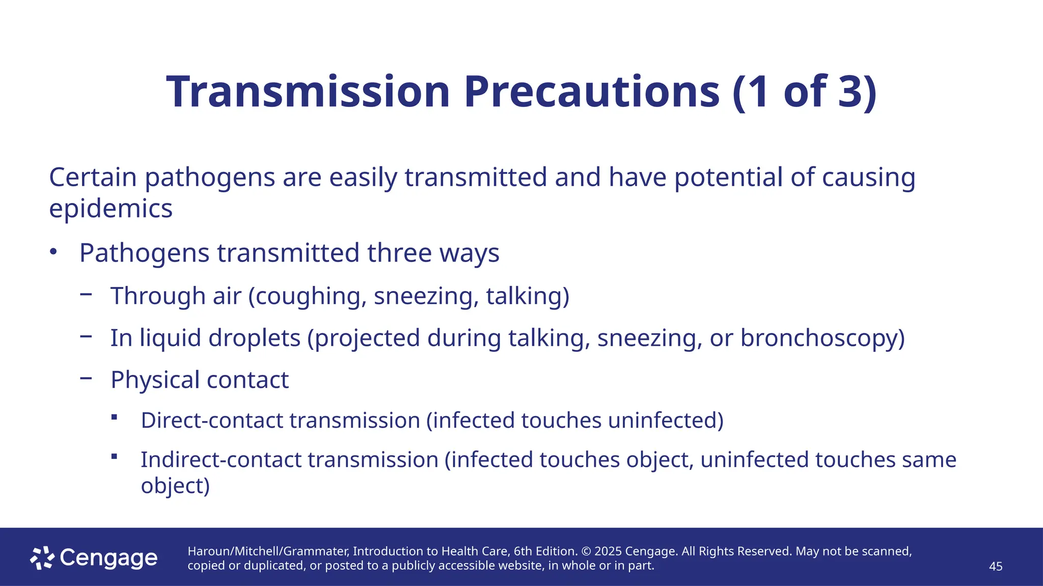 Haroun/Mitchell/Grammater, Introduction to Health Care, 6th Edition. © 2025 Cengage. All Rights Reserved. May not be scanned,
copied or duplicated, or posted to a publicly accessible website, in whole or in part. 45
Transmission Precautions (1 of 3)
Certain pathogens are easily transmitted and have potential of causing
epidemics
• Pathogens transmitted three ways
− Through air (coughing, sneezing, talking)
− In liquid droplets (projected during talking, sneezing, or bronchoscopy)
− Physical contact
 Direct-contact transmission (infected touches uninfected)
 Indirect-contact transmission (infected touches object, uninfected touches same
object)
 