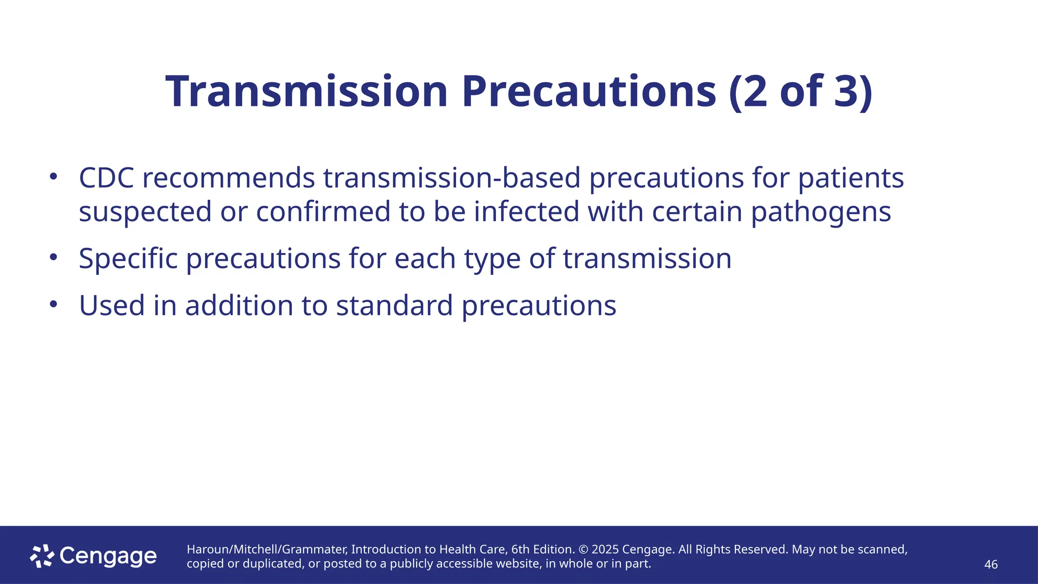 Haroun/Mitchell/Grammater, Introduction to Health Care, 6th Edition. © 2025 Cengage. All Rights Reserved. May not be scanned,
copied or duplicated, or posted to a publicly accessible website, in whole or in part. 46
Transmission Precautions (2 of 3)
• CDC recommends transmission-based precautions for patients
suspected or confirmed to be infected with certain pathogens
• Specific precautions for each type of transmission
• Used in addition to standard precautions
 