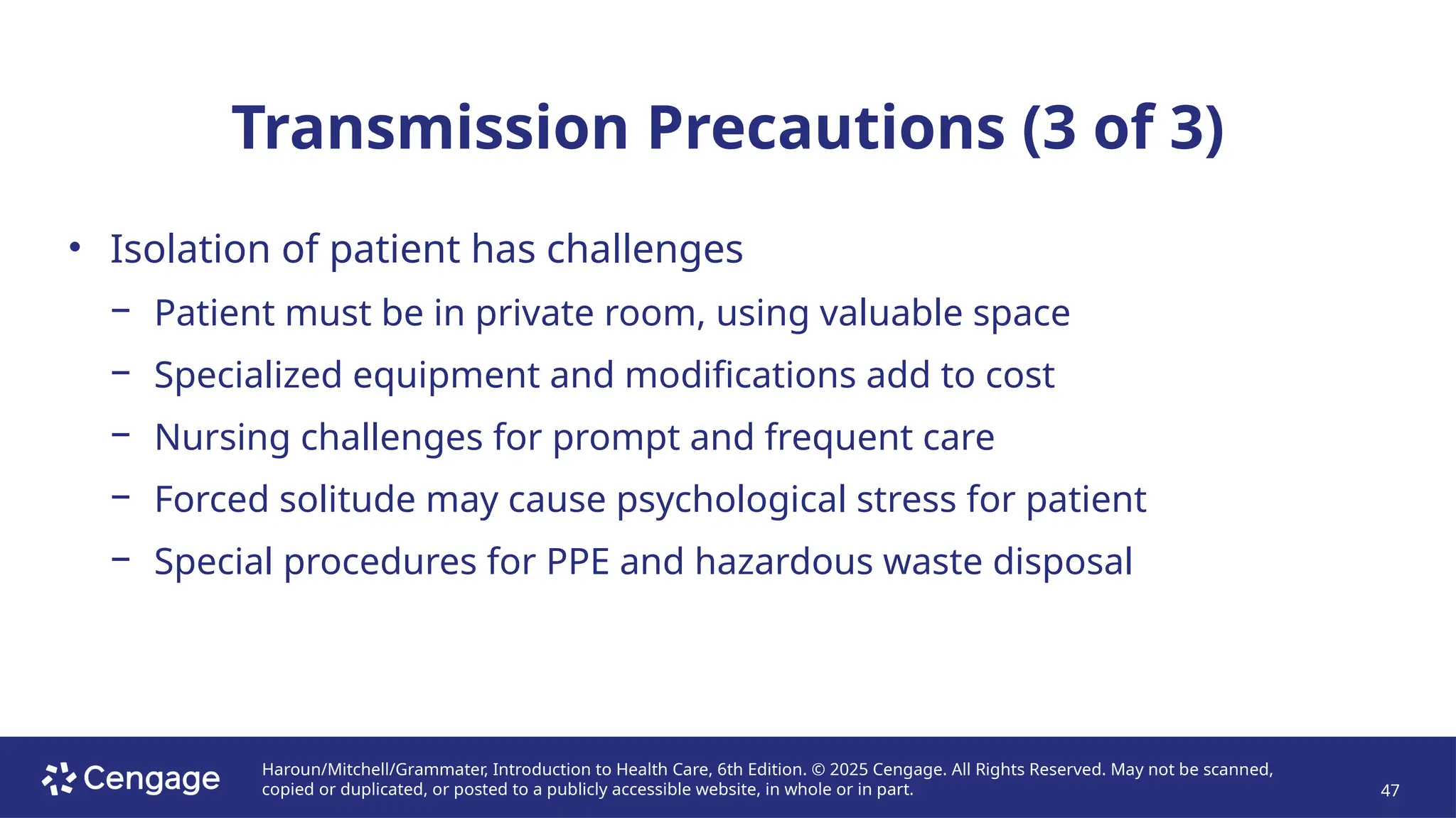 Haroun/Mitchell/Grammater, Introduction to Health Care, 6th Edition. © 2025 Cengage. All Rights Reserved. May not be scanned,
copied or duplicated, or posted to a publicly accessible website, in whole or in part. 47
Transmission Precautions (3 of 3)
• Isolation of patient has challenges
− Patient must be in private room, using valuable space
− Specialized equipment and modifications add to cost
− Nursing challenges for prompt and frequent care
− Forced solitude may cause psychological stress for patient
− Special procedures for PPE and hazardous waste disposal
 