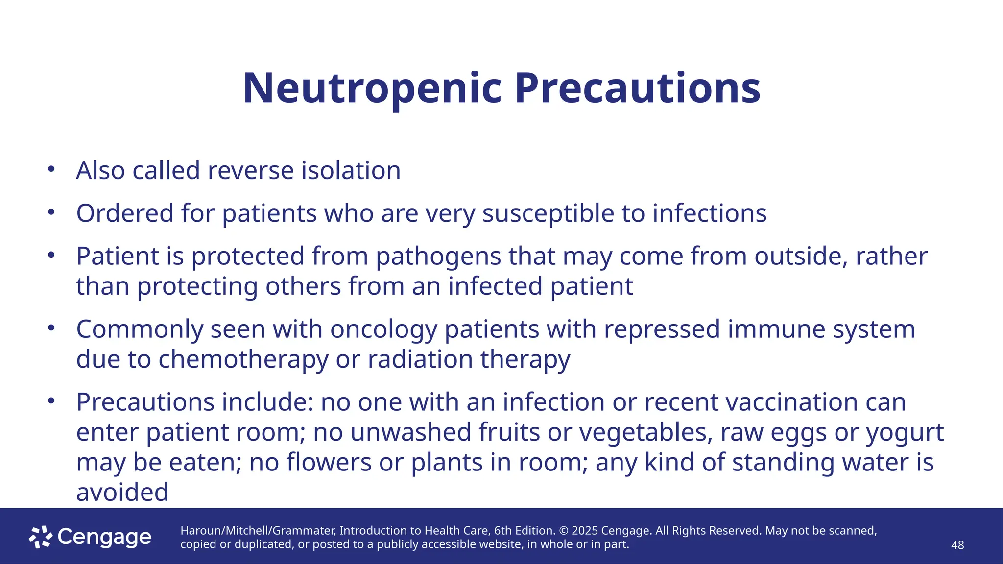 Haroun/Mitchell/Grammater, Introduction to Health Care, 6th Edition. © 2025 Cengage. All Rights Reserved. May not be scanned,
copied or duplicated, or posted to a publicly accessible website, in whole or in part. 48
Neutropenic Precautions
• Also called reverse isolation
• Ordered for patients who are very susceptible to infections
• Patient is protected from pathogens that may come from outside, rather
than protecting others from an infected patient
• Commonly seen with oncology patients with repressed immune system
due to chemotherapy or radiation therapy
• Precautions include: no one with an infection or recent vaccination can
enter patient room; no unwashed fruits or vegetables, raw eggs or yogurt
may be eaten; no flowers or plants in room; any kind of standing water is
avoided
 