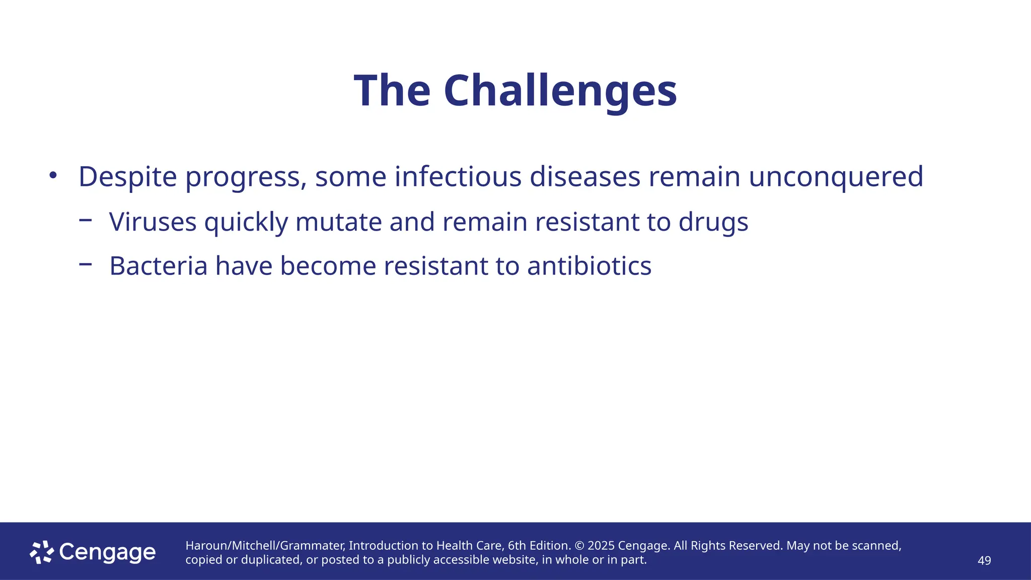 Haroun/Mitchell/Grammater, Introduction to Health Care, 6th Edition. © 2025 Cengage. All Rights Reserved. May not be scanned,
copied or duplicated, or posted to a publicly accessible website, in whole or in part. 49
The Challenges
• Despite progress, some infectious diseases remain unconquered
− Viruses quickly mutate and remain resistant to drugs
− Bacteria have become resistant to antibiotics
 