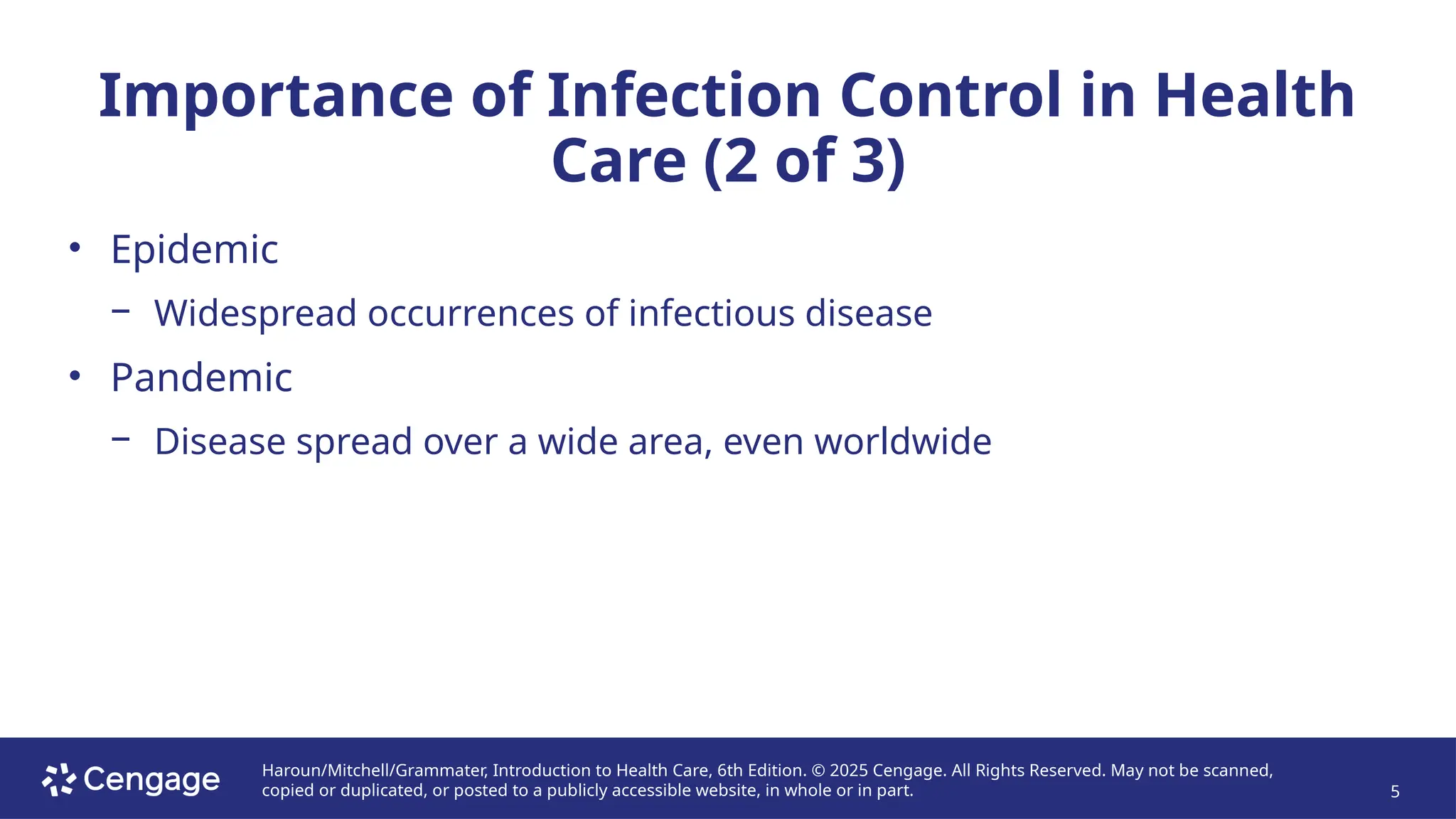 Haroun/Mitchell/Grammater, Introduction to Health Care, 6th Edition. © 2025 Cengage. All Rights Reserved. May not be scanned,
copied or duplicated, or posted to a publicly accessible website, in whole or in part. 5
Importance of Infection Control in Health
Care (2 of 3)
• Epidemic
− Widespread occurrences of infectious disease
• Pandemic
− Disease spread over a wide area, even worldwide
 