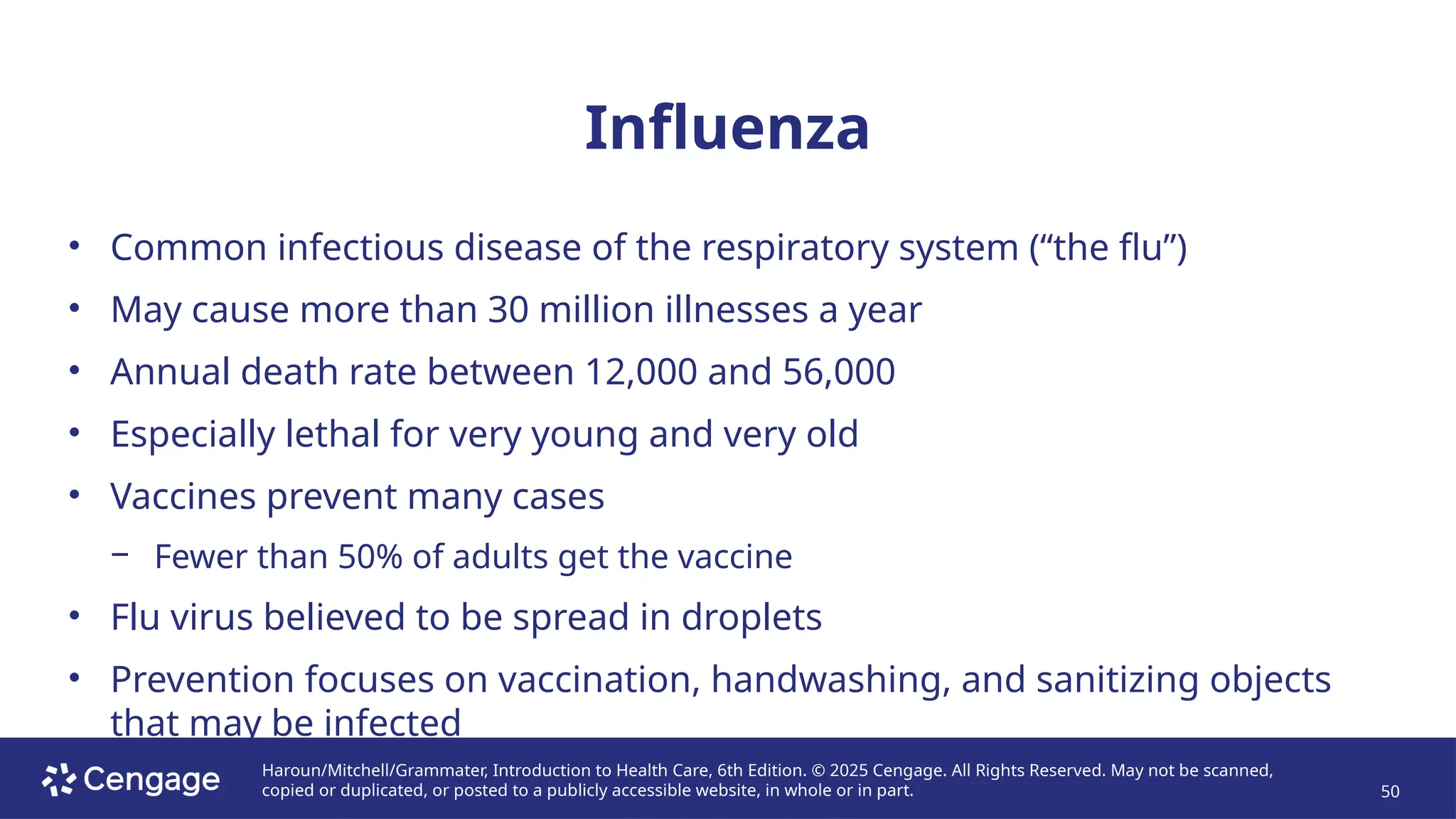 Haroun/Mitchell/Grammater, Introduction to Health Care, 6th Edition. © 2025 Cengage. All Rights Reserved. May not be scanned,
copied or duplicated, or posted to a publicly accessible website, in whole or in part. 50
Influenza
• Common infectious disease of the respiratory system (“the flu”)
• May cause more than 30 million illnesses a year
• Annual death rate between 12,000 and 56,000
• Especially lethal for very young and very old
• Vaccines prevent many cases
− Fewer than 50% of adults get the vaccine
• Flu virus believed to be spread in droplets
• Prevention focuses on vaccination, handwashing, and sanitizing objects
that may be infected
 