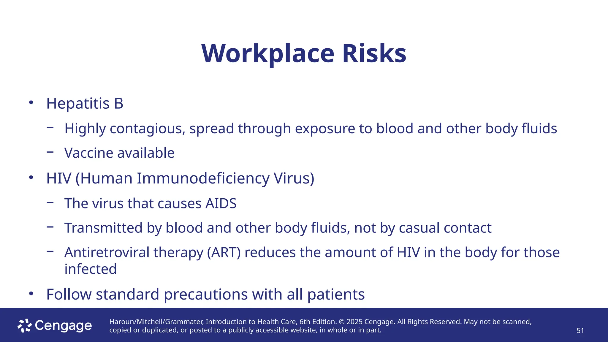 Haroun/Mitchell/Grammater, Introduction to Health Care, 6th Edition. © 2025 Cengage. All Rights Reserved. May not be scanned,
copied or duplicated, or posted to a publicly accessible website, in whole or in part. 51
Workplace Risks
• Hepatitis B
− Highly contagious, spread through exposure to blood and other body fluids
− Vaccine available
• HIV (Human Immunodeficiency Virus)
− The virus that causes AIDS
− Transmitted by blood and other body fluids, not by casual contact
− Antiretroviral therapy (ART) reduces the amount of HIV in the body for those
infected
• Follow standard precautions with all patients
 