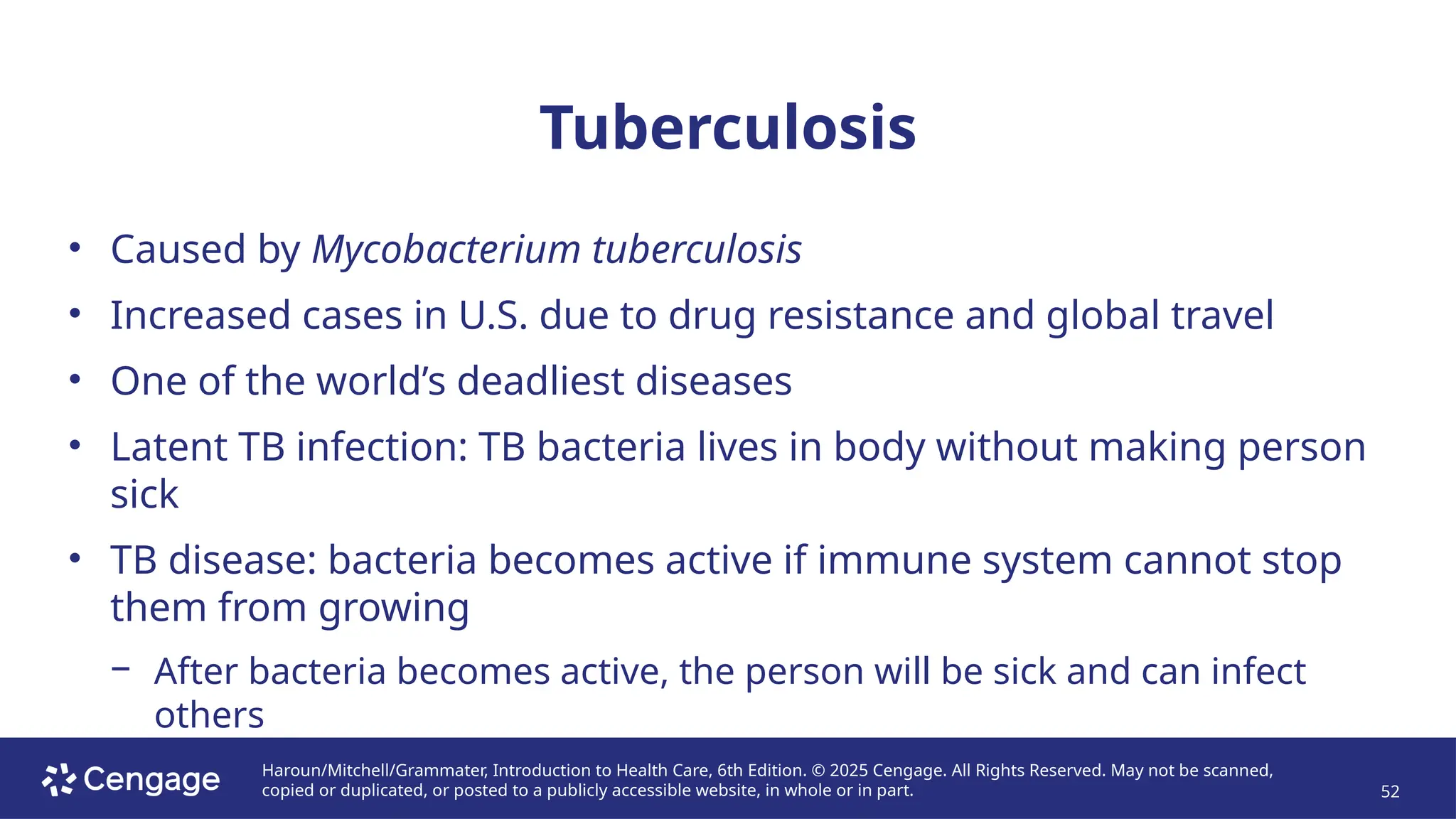 Haroun/Mitchell/Grammater, Introduction to Health Care, 6th Edition. © 2025 Cengage. All Rights Reserved. May not be scanned,
copied or duplicated, or posted to a publicly accessible website, in whole or in part. 52
Tuberculosis
• Caused by Mycobacterium tuberculosis
• Increased cases in U.S. due to drug resistance and global travel
• One of the world’s deadliest diseases
• Latent TB infection: TB bacteria lives in body without making person
sick
• TB disease: bacteria becomes active if immune system cannot stop
them from growing
− After bacteria becomes active, the person will be sick and can infect
others
 