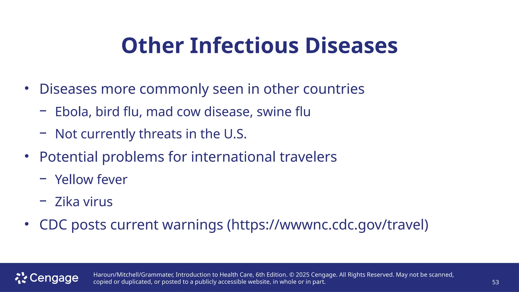 Haroun/Mitchell/Grammater, Introduction to Health Care, 6th Edition. © 2025 Cengage. All Rights Reserved. May not be scanned,
copied or duplicated, or posted to a publicly accessible website, in whole or in part. 53
Other Infectious Diseases
• Diseases more commonly seen in other countries
− Ebola, bird flu, mad cow disease, swine flu
− Not currently threats in the U.S.
• Potential problems for international travelers
− Yellow fever
− Zika virus
• CDC posts current warnings (https://wwwnc.cdc.gov/travel)
 