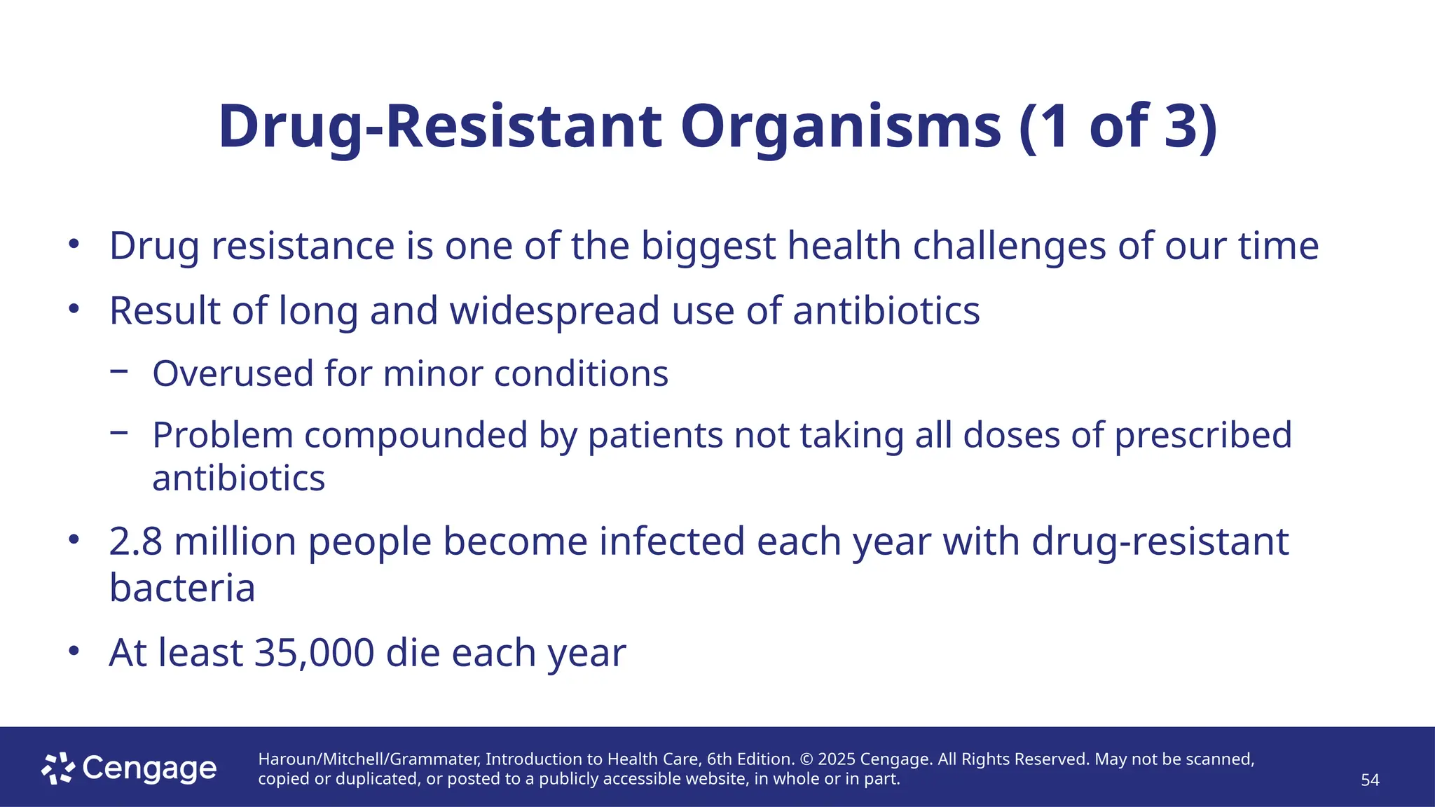 Haroun/Mitchell/Grammater, Introduction to Health Care, 6th Edition. © 2025 Cengage. All Rights Reserved. May not be scanned,
copied or duplicated, or posted to a publicly accessible website, in whole or in part. 54
Drug-Resistant Organisms (1 of 3)
• Drug resistance is one of the biggest health challenges of our time
• Result of long and widespread use of antibiotics
− Overused for minor conditions
− Problem compounded by patients not taking all doses of prescribed
antibiotics
• 2.8 million people become infected each year with drug-resistant
bacteria
• At least 35,000 die each year
 