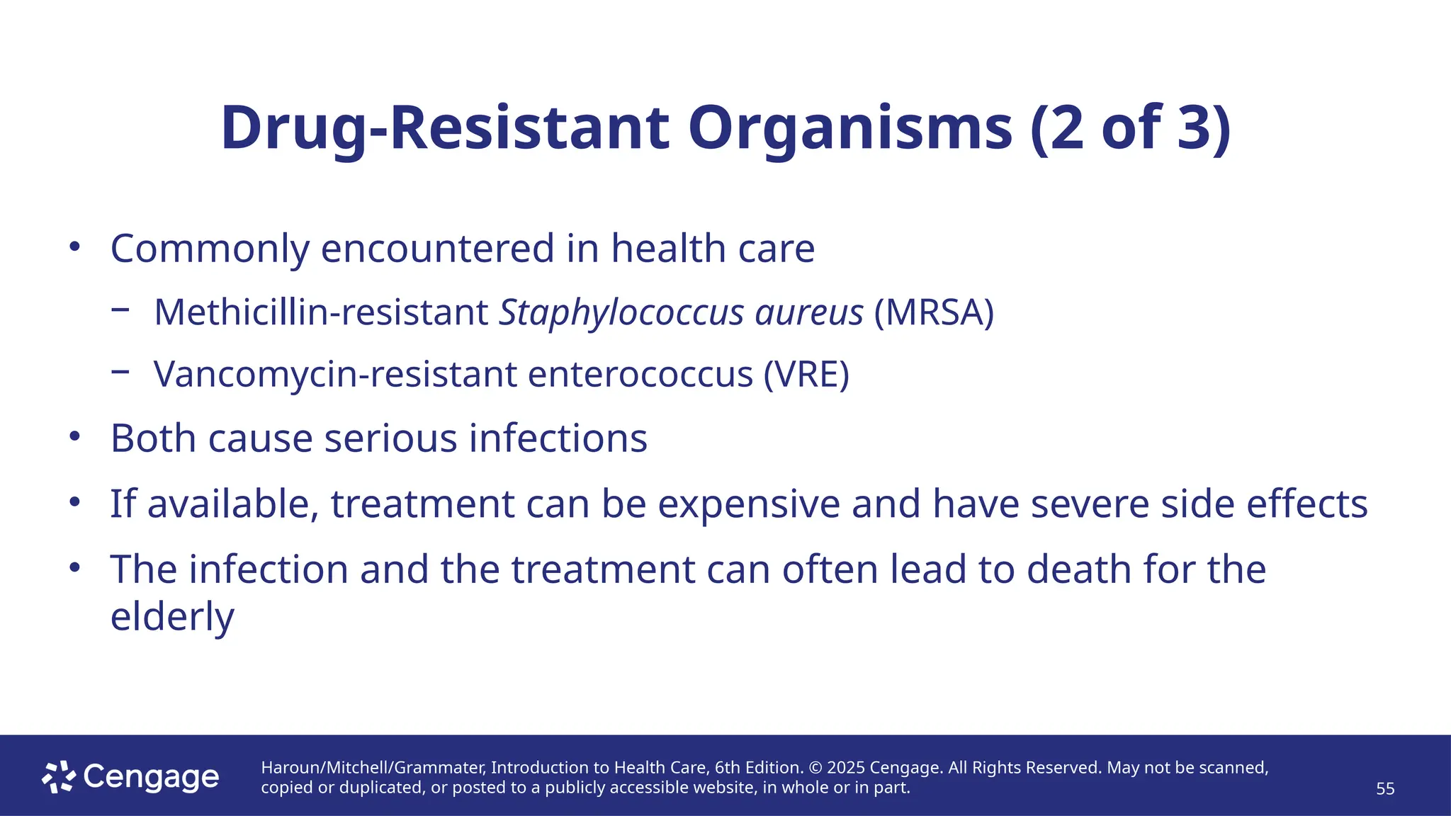 Haroun/Mitchell/Grammater, Introduction to Health Care, 6th Edition. © 2025 Cengage. All Rights Reserved. May not be scanned,
copied or duplicated, or posted to a publicly accessible website, in whole or in part. 55
Drug-Resistant Organisms (2 of 3)
• Commonly encountered in health care
− Methicillin-resistant Staphylococcus aureus (MRSA)
− Vancomycin-resistant enterococcus (VRE)
• Both cause serious infections
• If available, treatment can be expensive and have severe side effects
• The infection and the treatment can often lead to death for the
elderly
 