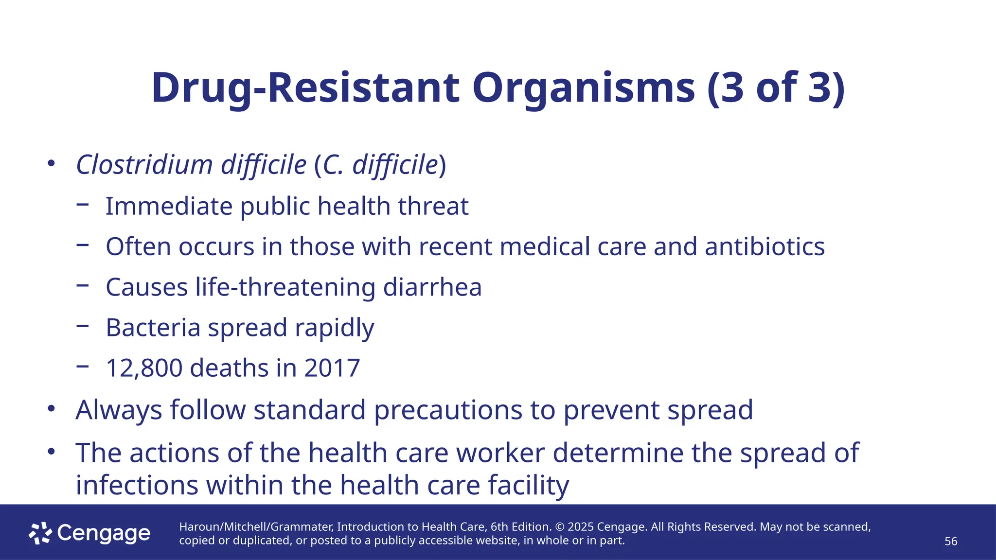 Haroun/Mitchell/Grammater, Introduction to Health Care, 6th Edition. © 2025 Cengage. All Rights Reserved. May not be scanned,
copied or duplicated, or posted to a publicly accessible website, in whole or in part. 56
Drug-Resistant Organisms (3 of 3)
• Clostridium difficile (C. difficile)
− Immediate public health threat
− Often occurs in those with recent medical care and antibiotics
− Causes life-threatening diarrhea
− Bacteria spread rapidly
− 12,800 deaths in 2017
• Always follow standard precautions to prevent spread
• The actions of the health care worker determine the spread of
infections within the health care facility
 