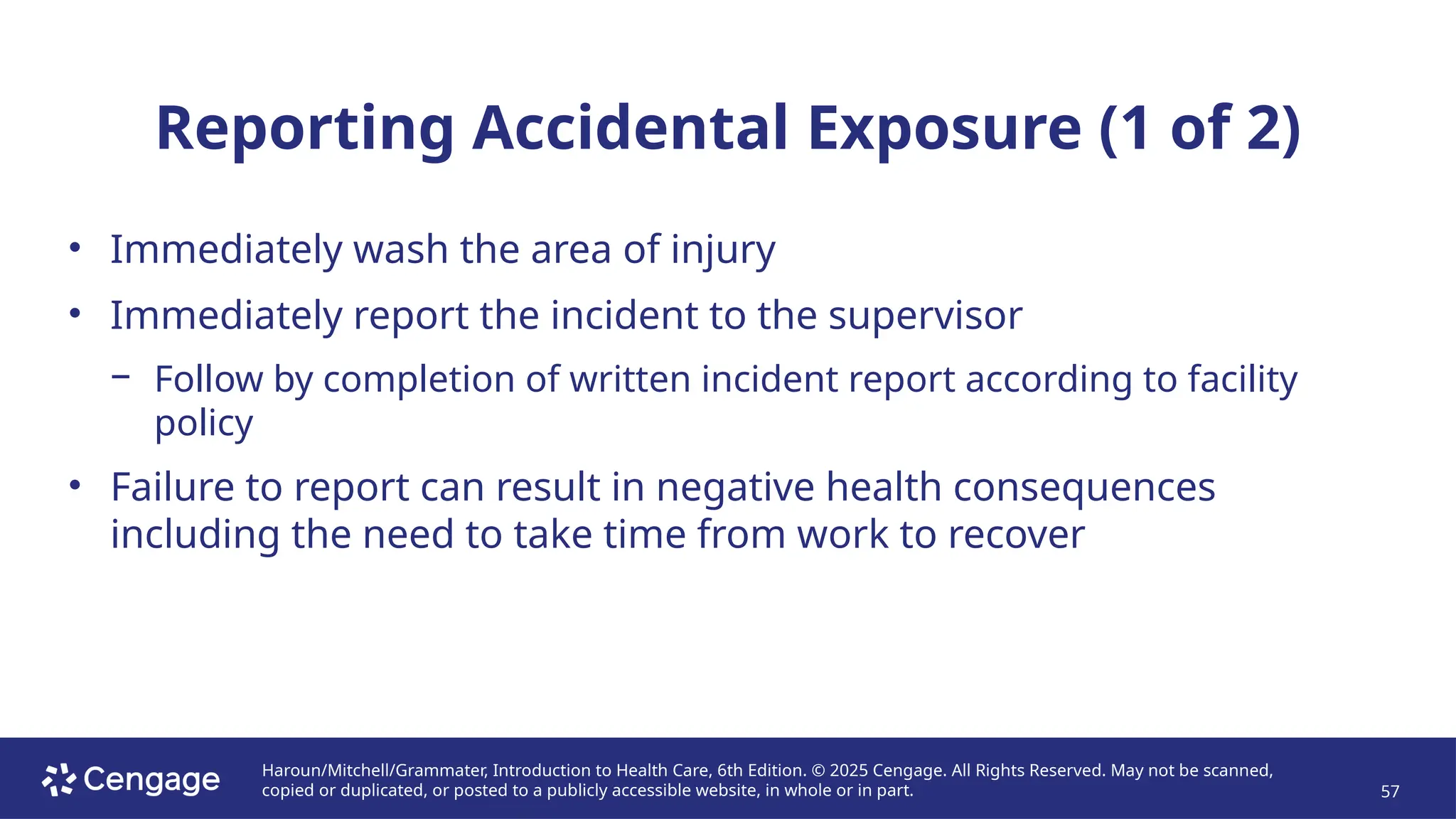 Haroun/Mitchell/Grammater, Introduction to Health Care, 6th Edition. © 2025 Cengage. All Rights Reserved. May not be scanned,
copied or duplicated, or posted to a publicly accessible website, in whole or in part. 57
Reporting Accidental Exposure (1 of 2)
• Immediately wash the area of injury
• Immediately report the incident to the supervisor
− Follow by completion of written incident report according to facility
policy
• Failure to report can result in negative health consequences
including the need to take time from work to recover
 