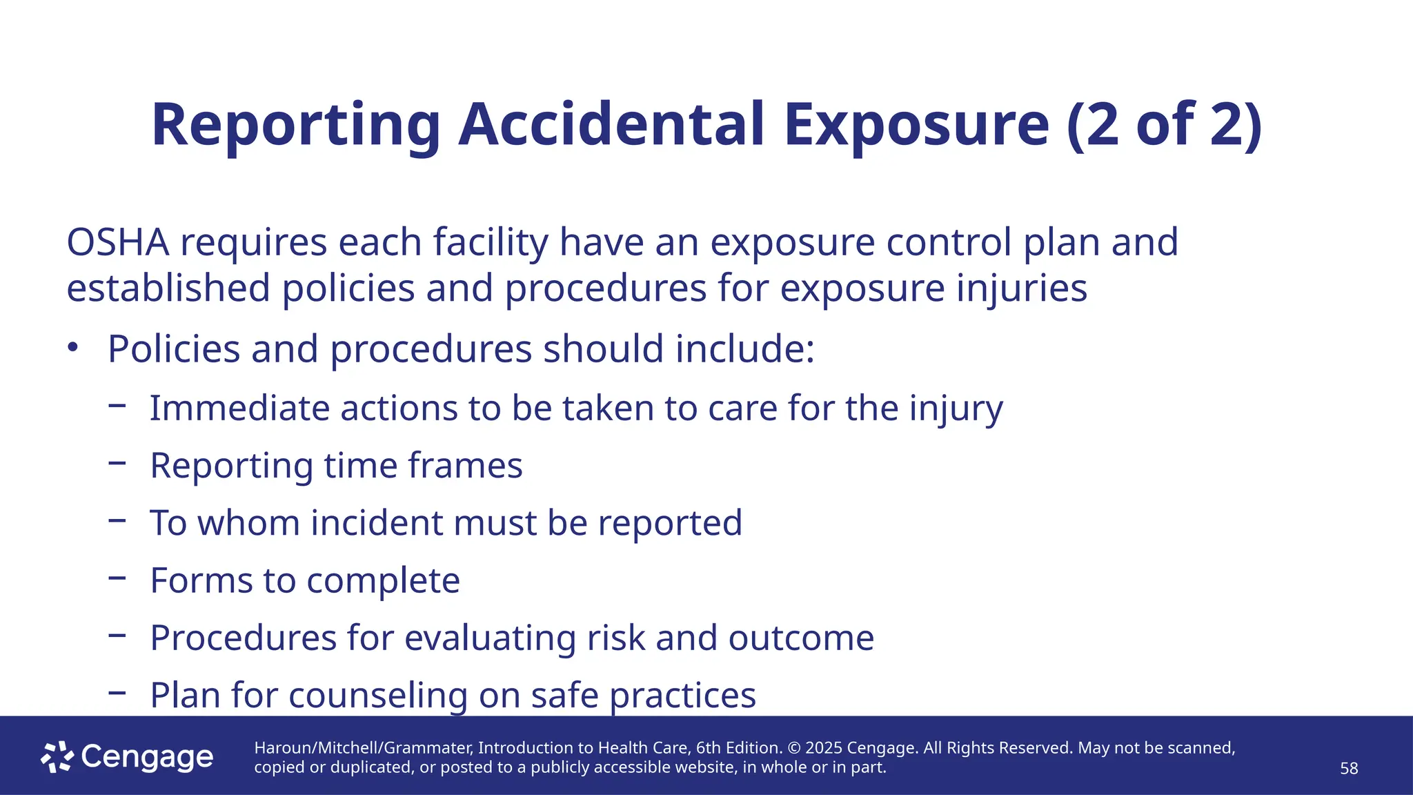 Haroun/Mitchell/Grammater, Introduction to Health Care, 6th Edition. © 2025 Cengage. All Rights Reserved. May not be scanned,
copied or duplicated, or posted to a publicly accessible website, in whole or in part. 58
Reporting Accidental Exposure (2 of 2)
OSHA requires each facility have an exposure control plan and
established policies and procedures for exposure injuries
• Policies and procedures should include:
− Immediate actions to be taken to care for the injury
− Reporting time frames
− To whom incident must be reported
− Forms to complete
− Procedures for evaluating risk and outcome
− Plan for counseling on safe practices
 