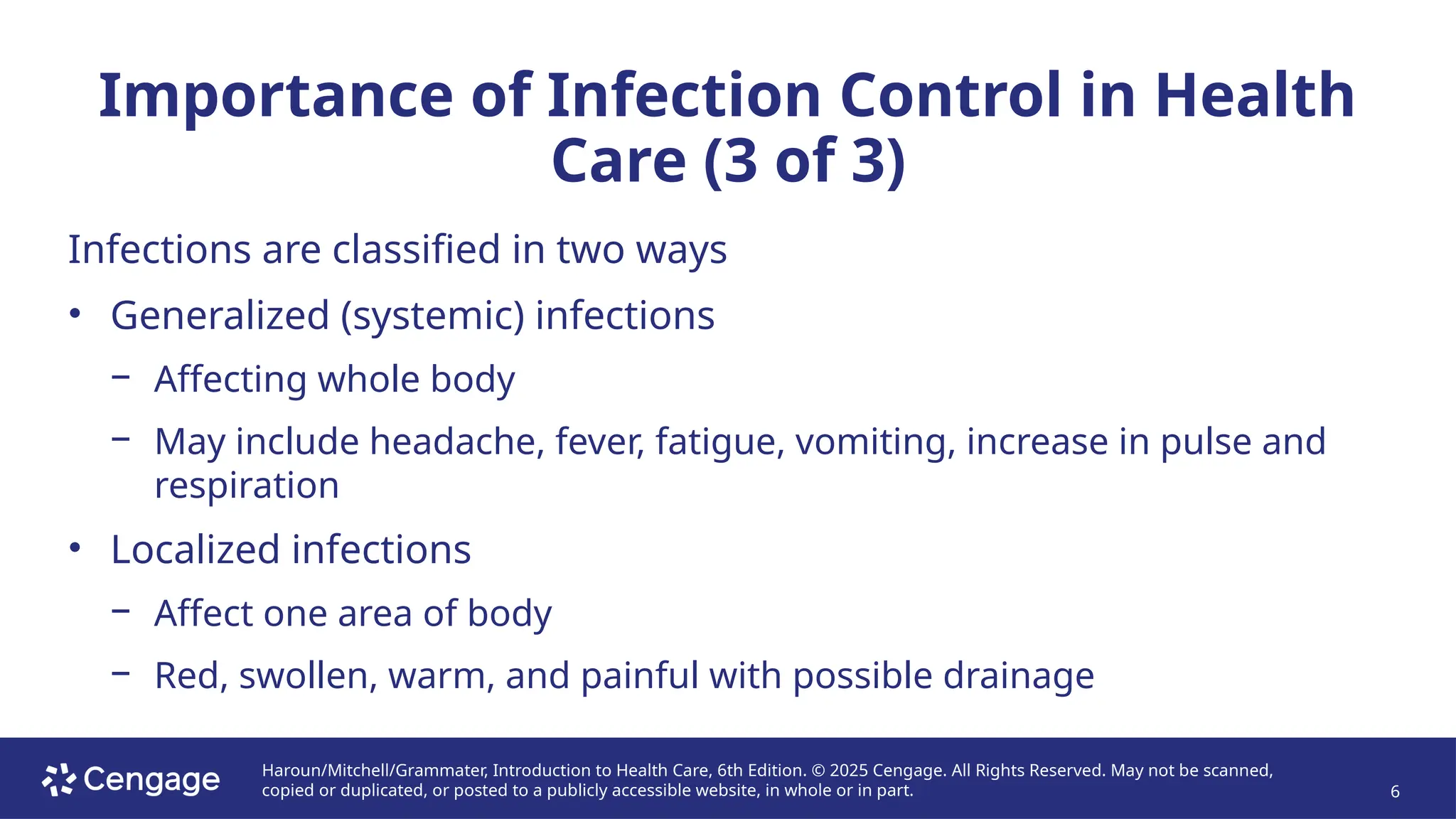 Haroun/Mitchell/Grammater, Introduction to Health Care, 6th Edition. © 2025 Cengage. All Rights Reserved. May not be scanned,
copied or duplicated, or posted to a publicly accessible website, in whole or in part. 6
Importance of Infection Control in Health
Care (3 of 3)
Infections are classified in two ways
• Generalized (systemic) infections
− Affecting whole body
− May include headache, fever, fatigue, vomiting, increase in pulse and
respiration
• Localized infections
− Affect one area of body
− Red, swollen, warm, and painful with possible drainage
 