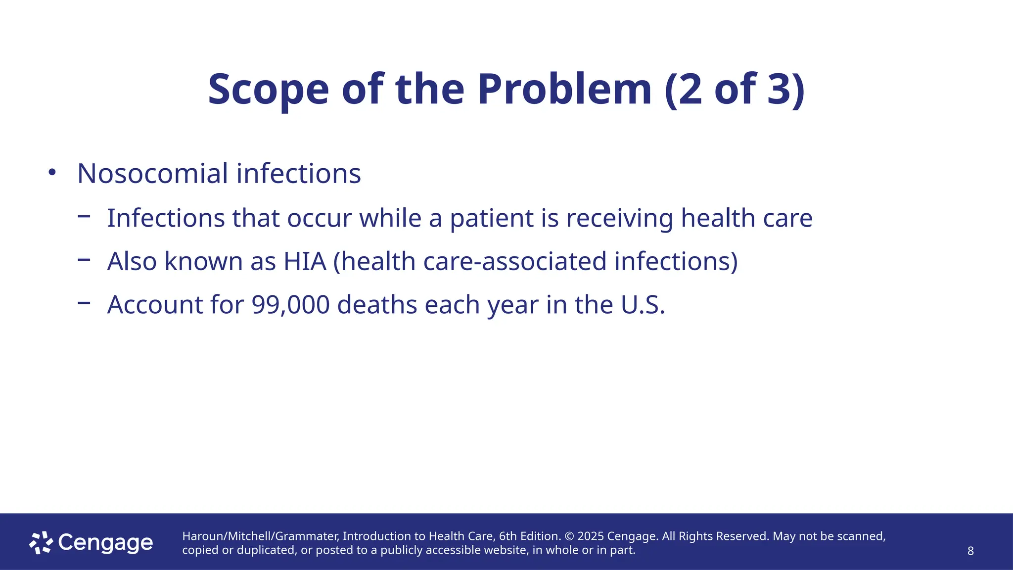 Haroun/Mitchell/Grammater, Introduction to Health Care, 6th Edition. © 2025 Cengage. All Rights Reserved. May not be scanned,
copied or duplicated, or posted to a publicly accessible website, in whole or in part. 8
Scope of the Problem (2 of 3)
• Nosocomial infections
− Infections that occur while a patient is receiving health care
− Also known as HIA (health care-associated infections)
− Account for 99,000 deaths each year in the U.S.
 