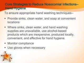 Core Strategies to Reduce Nosocomial Infections—
Hand Hygiene
To ensure appropriate hand washing techniques—
 Provide sinks, clean water, and soap at convenient
locations
 Where sinks, clean water, and hand washing
supplies are unavailable, use alcohol-based
products which are inexpensive, produced locally,
convenient, and effective for hand hygiene.
 Monitor compliance
 Use gloves when necessary
 