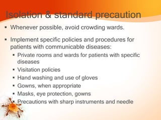 Isolation & standard precaution
 Whenever possible, avoid crowding wards.
 Implement specific policies and procedures for
patients with communicable diseases:
 Private rooms and wards for patients with specific
diseases
 Visitation policies
 Hand washing and use of gloves
 Gowns, when appropriate
 Masks, eye protection, gowns
 Precautions with sharp instruments and needle
 